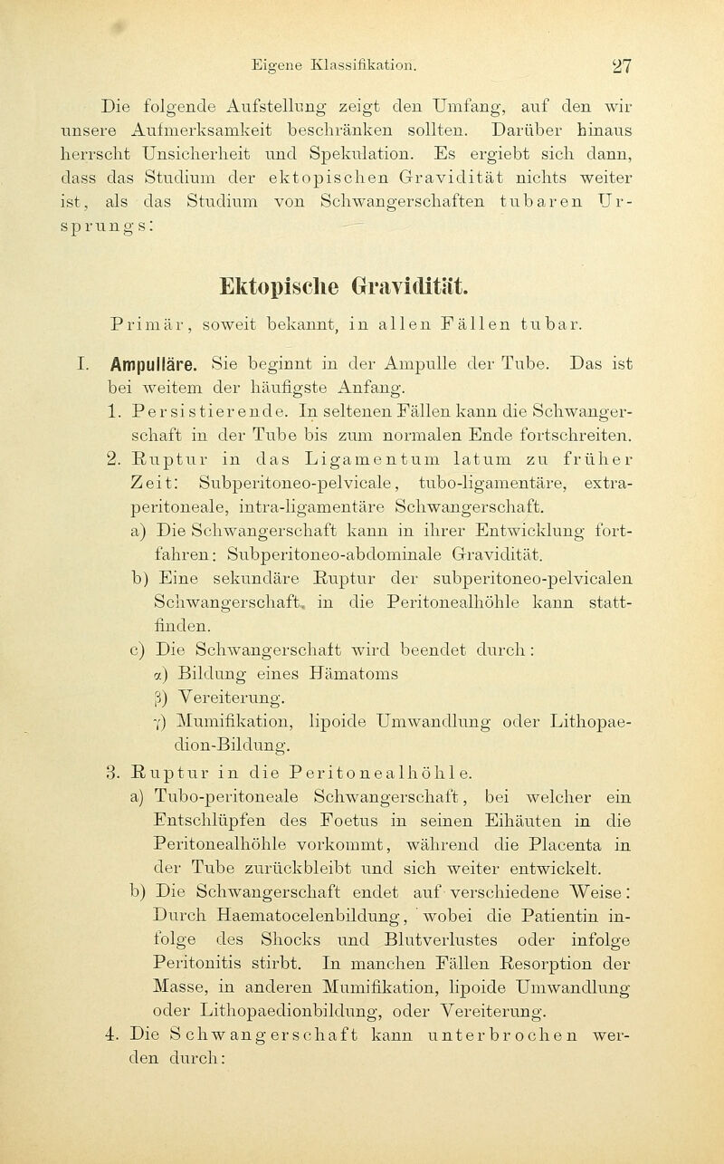 Die folgende Aufstellung zeigt den Umfang, auf den wir unsere Aufmerksamkeit beschränken sollten. Darüber hinaus herrscht Unsicherheit und Spekulation. Es ergiebt sich dann, dass das Studium der ektopischen Gravidität nichts weiter ist, als das Studium von Schwangerschaften tubaren Ur- sprung s: Ektopisclie Gravidität. Primär, soweit bekannt, in allen Fällen tu bar. I. Ampulläre. Sie beginnt in der Ampulle der Tube. Das ist bei weitem der häufigste Anfang. 1. Persistierende. In seltenen Fällen kann die Schwanger- schaft in der Tube bis zum normalen Ende fortschreiten. 2. Ruptur in das Ligamentum latum zu früher Zeit: Subperitoneo-pelvicale, tubo-ligamentäre, extra- peritoneale, intra-ligamentäre Schwangerschaft, a) Die Schwangerschaft kann in ihrer Entwicklung fort- fahren : Subperitoneo-abdominale Grravidität. b) Eine sekundäre Ruptur der subperitoneo-pelvicalen Schwangerschaft, in die Peritonealhöhle kann statt- finden. c) Die Schwangerschaft wird beendet durch: 7.) Bildung eines Hämatoms ß) Vereiterung. 7) Mumifikation, lipoide Umwandlung oder Lithopae- dion-Bildung. 3. Ruptur in die Peritonealhöhle. a) Tubo-peritoneale Schwangerschaft, bei welcher ein Entschlüpfen des Foetus in seinen Eihäuten in die Peritonealhöhle vorkommt, während die Placenta in der Tube zurückbleibt und sich weiter entwickelt, b) Die Schwangerschaft endet auf verschiedene Weise: Durch Haematocelenbildung, wobei die Patientin in- folge des Shocks und Blutverlustes oder infolge Peritonitis stirbt. In manchen Fällen Resorption der Masse, in anderen Mumifikation, lipoide Umwandlung oder Lithopaedionbildung, oder Vereiterung, 4. Die Schwangerschaft kann unterbrochen wer- den durch: