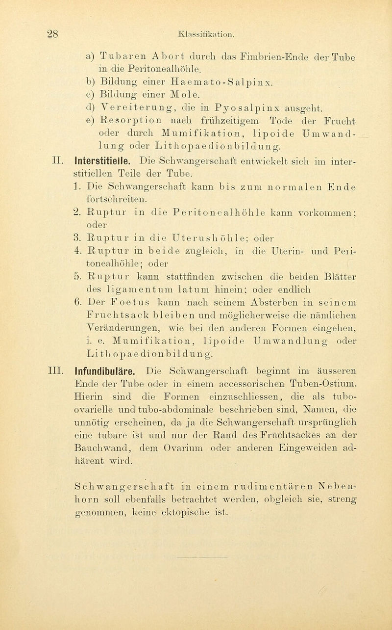 a) Tubaren Abort durch das Fimbrien-Ende der Tube in die Peritonealhöhle. b) Bildung einer Haemato-Salpinx. c) Bildung- einer Mole. d) Vereiterung, die in Pyo Salpinx ausgeht. e) Resorption nach frühzeitigem Tode der Frucht oder durch Mumifikation, lipoide Umwand- lung oder Lithopaedionbildung. 11. Interstitielle. Die Schwangerschaft entwickelt sich im inter- stitiellen Teile der Tube. 1. Die Schwangerschaft kann bis zum normalen Ende fortschi'citen. 2. Ruptur in die Peritonealhöhle kann vorkommen; oder 3. Ruptur in die Uterushöhle; oder 4. Ruptur in beide zugleich, in die Uterin- und Peri- tonealhöhle; oder 5. Ruptur kann stattfinden zwischen die beiden Blätter des ligamentum latum hinein; oder endlich 6. Der Foetus kann nach seinem Absterben in seinem Fruchtsack bleiben und möglicherweise die nämlichen Veränderungen, wie bei den anderen Formen eingehen, i. e. Mumifikation, lipoide Umwandlung oder Lith opaedionbildung. in. Infundibuläre. Die Schwangerschaft beginnt im äusseren Ende der Tube oder in einem accessorischen Tuben-Ostium. Hierin sind die Formen einzuschliessen, die als tubo- ovarielle und tubo-abdominale beschrieben sind, Namen, die unnötig erscheinen, da ja die Schwangerschaft ursprünglich eine tubare ist und nur der Rand des Fruchtsackes an der Bauchwand, dem Ovarium oder anderen Eingeweiden ad- härent wird. Schwangerschaft in einem rudimentären Neben- horn soll ebenfalls betrachtet werden, obgleich sie, streng genommen, keine ektopische ist.