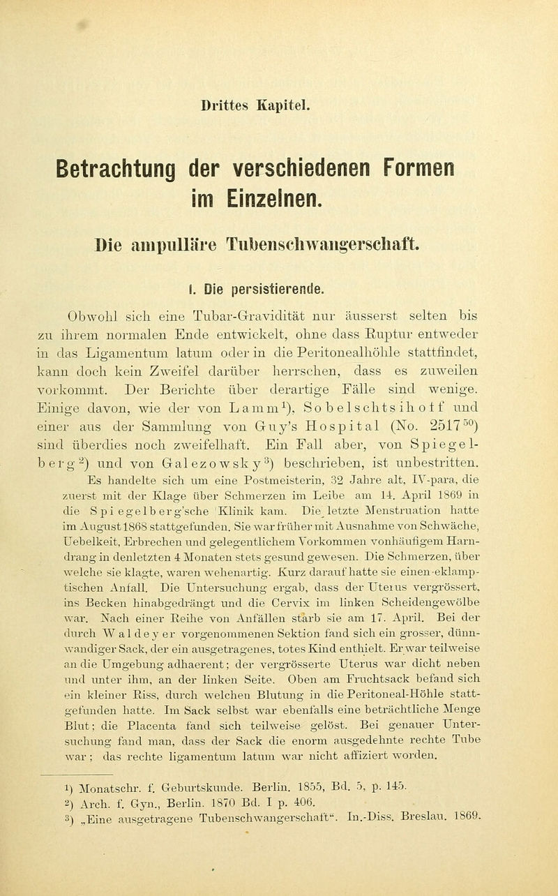 Drittes Kapitel. Betrachtung der verschiedenen Formen im Einzelnen. Die ampiiUäre Tubenschwangerschaft. I. Die persistierende. Obwohl sich eine Tnbar-Gravidität nur äusserst selten bis zu ihrem normalen Ende entwickelt, ohne dass Ruptur entweder in das Ligamentum latum oder in die Peiitonealhöhle stattfindet, kann doch kein Zweifel darüber herrschen, dass es zuweilen vorkommt. Der Berichte über derartige Fälle sind wenige. Einige davon, wie der von Lamm^), So b el schts ih o 1 f und einer aus der Sammlung von Guy's Hospital (No. 2517^^) sind überdies noch zweifelhaft. Ein Fall aber, von Spiegel- berg'^) und von Galezowsky^) beschrieben, ist unbestritten. Es handelte sich um eine Postmeisterin, 32 Jahre alt, IV-para, die zuerst mit der Klage über Schmerzen im Leibe am li. April 1869 in die Spi egelb er g'sche 'Klinik kam. Die^letzte Menstruation hatte im August 1868 stattgefunden. Sie war früher mit Ausnahme von Schwäche, Uebelkeit, Erbrechen und gelegentlichem Voi'kommen vonhäufigem Harn- drang in denletzten 4 Monaten stets gesund gewesen. Die Schmerzen, über welche sie klagte, waren wehenartig. Kurz daraufhatte sie einen-eklamp- tischen Anfall. Die Untersuchung ergab, dass der Uteius vergrössert, ins Becken hinabgedrängt und die Cervix im linken Scheidengewölbe war. Nach einer Eeihe von Anfällen starb sie am 17. April. Bei der durch W a 1 d e y er vorgenommenen Sektion fand sich ein grosser, dünn- wandiger Sack, der ein ausgetragenes, totes Kind enthielt. Er war teilweise an die Umgebung adhaerent; der vergrösserte Uterus war dicht neben und imter ihm, an der linken Seite. Oben am Fruchtsack befand sich, ein kleiner Eiss, durch welchen Blutiuig in die Peritoneal-Höhle statt- gefunden hatte. Im Sack selbst war ebenfalls eine beträchtliche Menge Blut; die Placenta fand sich teilweise gelöst. Bei genauer Unter- suchung fand man, dass der Sack die enorm ausgedehnte rechte Tube war; das rechte lis'amentum latum war nicht affiziert worden. 1) Monatschr. f. Geburtskunde. Berlin. 1855, Bd. 5, p. 145. 2) Arch. f. Gyn., Berlin. 1870 Bd. I p. 406.