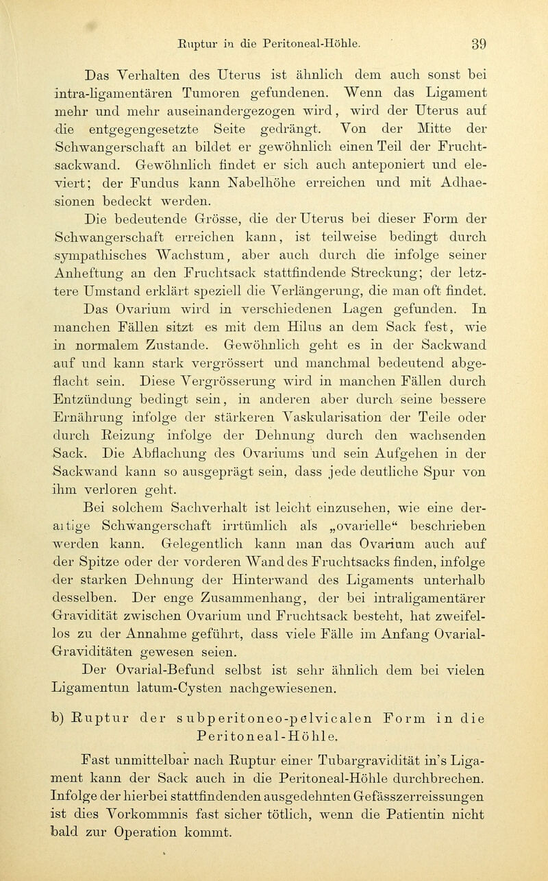 Das Verhalten des Uterus ist älinlicli dem auch sonst bei intra-hgamentären Tumoren gefundenen. Wenn das Ligament mehr und mehr auseinandergezogen wird, wird der Uterus auf ■die entgegengesetzte Seite gedrängt. Von der Mitte der Schwangerschaft an bildet er gewöhnlich einen Teil der Frucht- .sackwand. Gewöhnlich findet er sich auch anteponiert und ele- viert; der Fundus kann Nabelhöhe erreichen und mit Adhae- isionen bedeckt werden. Die bedeutende Grrösse, die der Uterus bei dieser Form der Schwangerschaft erreichen kann, ist teilweise bedingt durch sympathisches Wachstum, aber auch durch die infolge seiner Anheftung an den Fruchtsack stattfindende Streckung; der letz- tere Umstand erklärt speziell die Verlängerung, die man oft findet. Das Ovarium wird in verschiedenen Lagen gefunden. In manchen Fällen sitzt es mit dem Hilus an dem Sack fest, wie in normalem Zustande. Gewöhnlich geht es in der Sackwand auf und kann stark vergrössert und manchmal bedeutend abge- flacht sein. Diese Vergrösserung wird in manchen Fällen durch Entzündung bedingt sein, in anderen aber durch seine bessere Ernährung infolge der stärkeren Vaskularisation der Teile oder durch Reizung infolge der Dehnung durch den wachsenden •Sack. Die Abflachung des Ovariums und sein Aufgehen in der Sackwand kann so ausgeprägt sein, dass jede deutliche Spur von ihm verloren geht. Bei solchem Sachverhalt ist leicht einzusehen, wie eine der- aitjge Schwangerschaft irrtümlich als „ovarielle beschrieben werden kann. Gelegentlich kann man das Ovarium auch auf der Spitze oder der vorderen Wand des Fruchtsacks finden, infolge •der starken Dehnung der Hinterwand des Ligaments unterhalb desselben. Der enge Zusammenhang, der bei intraligamentärer Gravidität zwischen Ovarium und Fruchtsack besteht, hat zweifel- los zu der Annahme geführt, dass viele Fälle im Anfang Ovarial- Graviditäten gewesen seien. Der Ovarial-Befund selbst ist sehr ähnlich dem bei vielen Ligamentun latum-Cysten nachgewiesenen. fo) Ruptur der s ubp eritoneo-pelvicalen Form in die Peritoneal-Höhle. Fast unmittelbar nach Ruptur einer Tubargravidität in's Liga- ment kann der Sack auch in die Peritoneal-Höhle durchbrechen. Lufolge der hierbei stattfindenden ausgedehnten Gefässzerreissungen ist dies Vorkommnis fast sicher tötlich, wenn die Patientin nicht bald zur Operation kommt.