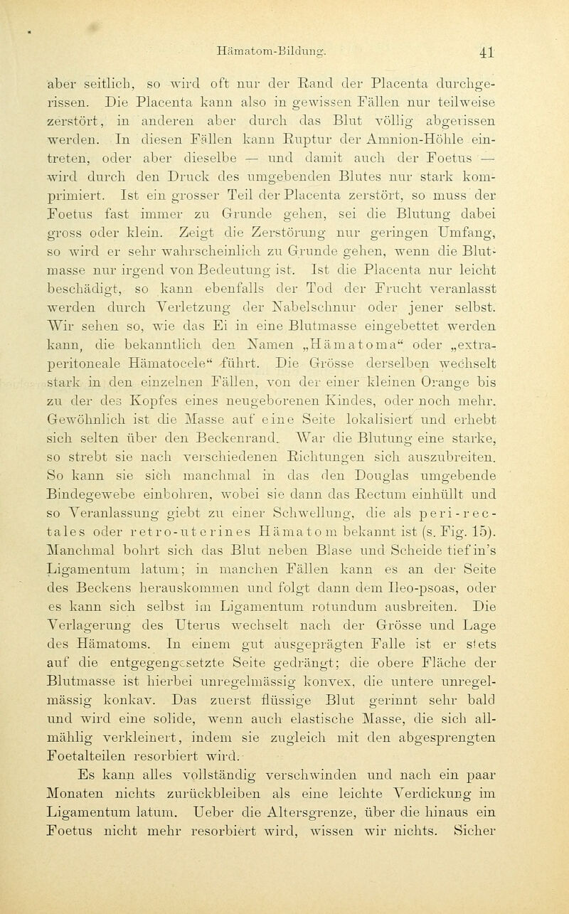 aber seitlich, so wird oft nur der Eand der Placenta durclige- rissen. Die Placenta kann also in gewissen Fällen nur teilweise zerstört, in anderen aber durch das Blut völlig abgerissen werden. In diesen Fällen kann Ruptur der Amnion-Höhle ein- treten, oder aber dieselbe — und damit auch der Foetus '^ wird durch den Druck des umgebenden Blutes nur stark kom- primiert. Ist ein grosser Teil der Placenta zerstört, so muss der Foetus fast immer zu Grunde gehen, sei die Blutung dabei gross oder klein. Zeigt die Zerstörung nur geringen Umfang, so wird er sehr wahrscheinlich zu Grunde gehen, wenn die Blut- masse nur irgend von Bedeutung ist. Ist die Placenta nur leicht beschädigt, so kann ebenfalls der Tod der Frucht veranlasst werden durch Verletzung der Nabelschnur oder jener selbst. Wir sehen so, wie das Ei in eine Blutmasse eingebettet werden kann, die bekanntlich den Namen „Hämatoma oder „extra- peritoneale Hämatocele -führt. Die Grösse derselben wechselt stark in den einzelnen Fällen, von der einer kleinen Orange bis zu der des Kopfes eines neugeborenen Kindes, oder noch mehr. Gewöhnlich ist die Masse auf eine Seite lokalisiert und erhebt sich, selten über den Beckenrand. AVar die Blutung eine starke, so strebt sie nach verschiedenen Eichtungen sich auszubreiten. So kann sie sich manchmal in das den Douglas umgebende Bindegewebe einbohren, wobei sie dann das ßectuni einhüllt und so Veranlassung giebt zu einer Schwellung, die als peri-rec- ta 1 e s oder r e t r o - u t e r in e s H ä ma t o m bekannt ist (s. Fig. 15). Manchmal bohrt sich das Blut neben Blase und Scheide tief in's Ligamentum latum; in manchen Fällen kann es an der Seite des Beckens herauskommen und folgt dann dem Ileo-psoas, oder es kann sich selbst im Ligamentum rotundum ausbreiten. Die Verlagerung des Uterus wechselt nach der Grösse und Lage des Hämatoms. In einem gut ausgeprägten Falle ist er siets auf die entgegengesetzte Seite gedrängt; die obere Fläche der Blutmasse ist hierbei unregelmässig konvex, die untere unregel- mässig konkav. Das zuerst flüssige Blut gerinnt sehr bald und wird eine solide, wenn auch elastische Masse, die sich all- mählig verkleinert, indem sie zugleich mit den abgesprengten Foetalteilen resorbiert wird. Es kann alles vollständig verschwinden und nach ein paar Monaten nichts zurückbleiben als eine leichte Verdickung im Ligamentum latum. Ueber die Altersgrenze, über die hinaus ein Foetus nicht mehr resorbiert wird, wissen wir nichts. Sicher