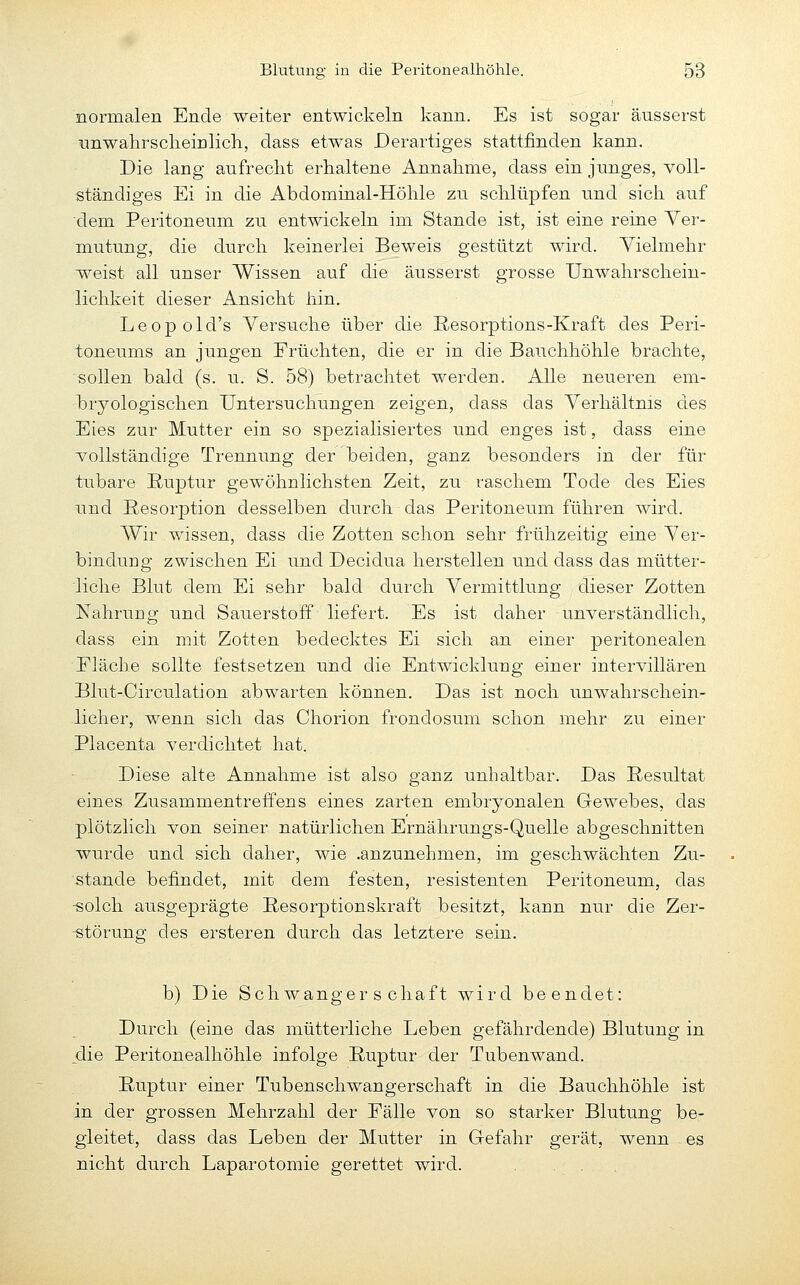 normalen Ende weiter entwickeln kann. Es ist sogar äusserst unwahrsclieirilicli, dass etwas Derartiges stattfinden kann. Die lang aufreckt erhaltene Annahme, dass ein junges, voll- ständiges Ei in die Abdominal-Höhle zu schlüpfen und sich auf dem Peritoneum zu entwickeln im Stande ist, ist eine reine Ver- mutung, die durch keinerlei Beweis gestützt wird. Vielmehr weist all unser Wissen auf die äusserst grosse Unwahrschein- lichkeit dieser Ansicht hin, Leopold's Versuche über die ßesorptions-Kraft des Peri- toneums an jungen Früchten, die er in die Bauchhöhle brachte, sollen bald (s. u. S. 58) betrachtet werden. Alle neueren em- bryologischen Untersuchungen zeigen, dass das Verhältnis des Eies zur Mutter ein so spezialisiertes und enges ist, dass eine vollständige Trennung der beiden, ganz besonders in der für tubare Ruptur gewöhnlichsten Zeit, zu raschem Tode des Eies und Resorption desselben durch das Peritoneum führen wird. Wir wissen, dass die Zotten schon sehr frühzeitig eine Ver- bindung zwischen Ei und Decidua herstellen und dass das mütter- liche Blut dem Ei sehr bald durch Vermittlung dieser Zotten Nahrung und Sauerstoff liefert. Es ist daher unverständlich, dass ein mit Zotten bedecktes Ei sich an einer peritonealen Fläche sollte festsetzen und die Entwicklung einer intervillären Blut-Circulation abwarten können. Das ist noch unwahrschein- licher, wenn sich das Chorion frondosum schon mehr zu einer Placenta verdichtet hat. Diese alte Annahme ist also ganz unhaltbar. Das Resultat eines Zusammentreffens eines zarten embryonalen Gewebes, das plötzlich von seiner natürlichen Ernährungs-Quelle abgeschnitten wurde und sich daher, wie .anzunehmen, im geschwächten Zu- stande befindet, mit dem festen, resistenten Peritoneum, das -solch ausgeprägte Resorptionskraft besitzt, kann nur die Zer- ■störung des ersteren durch das letztere sein. b) Die Schwangerschaft wird beendet: Durch (eine das mütterliche Leben gefährdende) Blutung in die Peritonealhöhle infolge Ruptur der Tubenwand. Ruptur einer Tubenschwangerschaft in die Bauchhöhle ist in der grossen Mehrzahl der Fälle von so starker Blutung be- gleitet, dass das Leben der Mutter in Gefahr gerät, wenn es nicht durch Laparotomie gerettet wird.