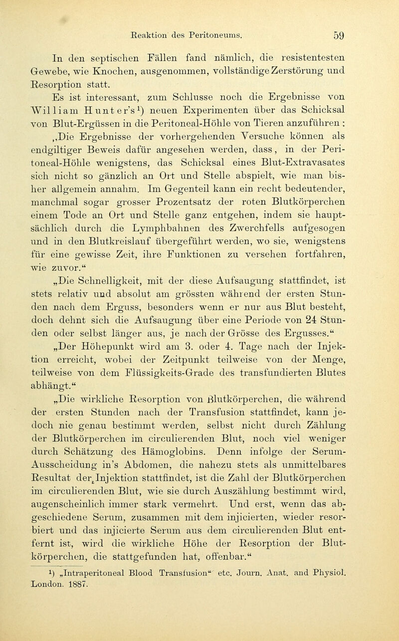 In den septischen Fällen fand nämlich, die resistentesten Gewebe, wie Knochen, ausgenommen, vollständige Zerstörung und Resorption statt. Es ist interessant, zum Schlüsse noch die Ergebnisse von William Hunter's^) neuen Experimenten über das Schicksal von Blut-Ergüssen in die Peritoneal-Höhle von Tieren anzuführen : ,,Die Ergebnisse der vorhergehenden Versuche können als endgiltiger Beweis dafür angesehen werden, dass, in der Peri- toneal-Höhle wenigstens, das Schicksal eines Blut-Extravasates sich nicht so gänzlich an Ort und Stelle abspielt, wie man bis- her allgemein annahm. Im Gegenteil kann ein recht bedeutender, manchmal sogar grosser Prozentsatz der roten Blutkörperchen einem Tode an Ort und Stelle ganz entgehen, indem sie haupt- sächlich durch die Lymphbahnen des Zwerchfells aufgesogen und in den Blutkreislauf übergeführt werden, wo sie, wenigstens für eine gewisse Zeit, ihre Funktionen zu versehen fortfahren, wie zuvor. „Die Schnelligkeit, mit der diese Aufsaugung stattfindet, ist stets relativ und absolut am grössten während der ersten Stun- den nach dem Erguss, besonders wenn er nur aus Blut besteht, doch dehnt sich die Aufsaugung über eine Periode von 24 Stun- den oder selbst länger aus, je nach der Grösse des Ergusses. „Der Höhepunkt wird am 3. oder 4. Tage nach der Injek- tion erreicht, wobei der Zeitpunkt teilweise von der Menge, teilweise von dem Flüssigkeits-Grade des transfundierten Blutes abhängt. „Die wirkUche Resorption von Blutkörperchen, die während der ersten Stunden nach der Transfusion stattfindet, kann je- doch nie genau bestimmt werden, selbst nicht durch Zählung der Blutkörperchen im circulierenden Blut, noch viel weniger durch Schätzung des Hämoglobins. Denn infolge der Serum- Ausscheidung in's Abdomen, die nahezu stets als unmittelbares Resultat der^,Injektion stattfindet, ist die Zahl der Blutkörperchen im circuHerenden Blut, wie sie durch Auszählung bestimmt wird, augenscheinlich immer stark vermehrt. Und erst, wenn das ab- geschiedene Serum, zusammen mit dem injicierten, wieder resor- biert und das injicierte Serum aus dem circulierenden Blut ent- fernt ist, wird die wirkliche Höhe der Resorption der Blut- körperchen, die stattgefunden hat, offenbar. 1) „Intraperitoneal Blood Transfusion' etc. Journ. Anat. and Physiol. London. 1887.