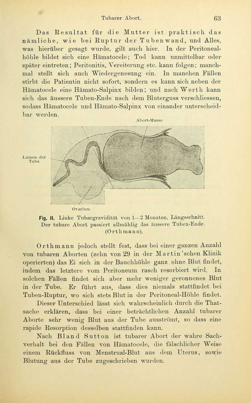 Das Resultat für die Mutter ist praktisch das nämliche, wie bei Ruptur der Tubenwand, und Alles, was hierüber gesagt wurde, gilt auch hier. In der Peritoneal- höhle bildet sich eine Hämatocele; Tod kann unmittelbar oder später eintreten; Peritonitis, Vereiterung etc. kann folgen; manch- mal stellt sich auch Wiedergenesung ein. In manchen Fällen stirbt die Patientin nicht sofort, sondern es kann sich neben der Hämatocele eine Hämato-Salpinx bilden; und nachWerth kann sich das äussere Tuben-Ende nach dem Bluterguss verschliessen, sodass Hämatocele und Hämato-Salpinx von einander unterscheid- bar werden. Abort-Masse Liumen der Tube /■ r ; V ^- ----' •''■s.%. > ^f / #r / ( -, / / / - '' \ Fig. II. Linke Tubargravidität von 1—2 Monaten, Längsschnitt. Der tubare Abort passiert allmählig das äussere Tuben-Ende. (Orthmann). Orthmann jedoch stellt fest, dass bei einer ganzen Anzahl Yon tubaren Aborten (zehn von 29 in der Martin'sehen Klinik operierten) das Ei sich in der Bauchhöhle ganz ohne Blut findet, indem das letztere vom Peritoneum rasch resorbiert wird. In solchen Fällen findet sich aber mehr weniger geronnenes Blut in der Tube. Er führt aus, dass dies niemals stattfindet bei Tuben-Ruptur, wo sich stets Blut in der Peritoneal-Höhle findet. Dieser Unterschied lässt sich wahrscheinlich durch die That- sache erklären, dass bei einer beträchtlichen Anzahl tubarer Aborte sehr wenig Blut aus der Tube ausströmt, so dass eine rapide Resorption desselben stattfinden kann. Nach Bland Sutton ist tubarer Abort der wahre Sach- verhalt bei den Fällen von Hämatocele, die fälschlicher Weise einem Rückfluss von Menstrual-Blut aus dem Uterus, sowie Blutung aus der Tube zugeschrieben wurden.