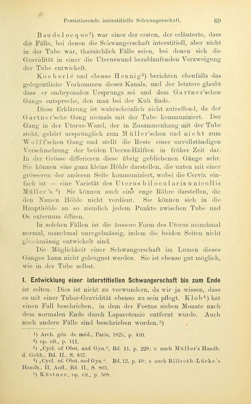 B au de 1 oc q ne^) war einer der ersten, der erläuterte, dass die Fälle, bei denen die Scnwangerscliaft interstitiell, aber nicht in der Tube war, tliatsächlicli Fälle seien, bei denen sicli die Gravidität in einer die Uterus wand herablaufenden Verzweigung der Tube entwickelt. Koeberle und ebenso Hennig^) berichten ebenfalls das gelegentliche Yorkommen dieses Kanals, und der letztere glaubt dass er embryonalen Ursprungs sei und dem Ga rtner'schen Gange entspreche, den man bei der Kuh finde. Diese Erklärung ist wahrscheinlich nicht zutreffend, da der Gartner'sche Gang niemals mit der Tube kommuniziert. Der Gang in der Uterus-Wand, der in Zusammenhang mit der Tube steht, gehört ursprünglich zum Müller'schen und nicht zum Wolff'schen Gang und stellt die Reste einer unvollständigen Verschmelzung der beiden Uterus-Hälften in früher Zeit dar. In der Grösse differieren diese übrig gebliebenen Gänge sehr. Sie können eine ganz kleine Höhle darstellen, die unten mit einer grösseren der anderen Seite kommuniziert, wobei die Cervix ein- fach ist — eine Varietät des Uterus bilocularis unico 11 is Müller's.'') Sie können auch eine enge Röhre darstellen, die den Namen Höhle nicht verdient. Sie können sich in die Haupthöhle an so ziemlich jedem Punkte zwischen Tube und Os externum öffnen. In solchen Fällen ist die äussere Form des Uterus manchmal normal, manchmal unregelmässig, indem die beiden Seiten nicht gieichmässig entwickelt sind. Die Möglichkeit einer Schwangerschaft im Lumen dieses Ganges kann nicht geleugnet werden. Sie ist ebenso gut möglich, wie in der Tube selbst. I. Entwicklung einer interstitiellen Schwangerschaft bis zum Ende ist selten. Dies ist nicht zu verwundern, da wir ja wissen, dass es mit einer Tubar-Gravidität ebenso zu sein pflegt. Kl ob*) hat einen Fall beschrieben, in dem der Foetus sieben Monate nach dem normalen Ende durch Laparotomie entfernt wurde. Auch noch andere Fälle sind beschrieben worden. 5) 1) Arch. gen. de med., Paris, 1825, p. 410. 2) op. cit., p. 111. 3) „Cycl. of Obst, and Gyn., Bd. 11, p. 229; s. auch Müller's Handb. d. Gebh., Bd. IL, S. 837. 4) „Cycl. of. Obst, and Gyn.. Bd. 12, p. 49; s. auch Billroth-Lücke's Handb., II. Aufl., Bd. II., S. 803. 5) Küstner, op. cit., p. 508.