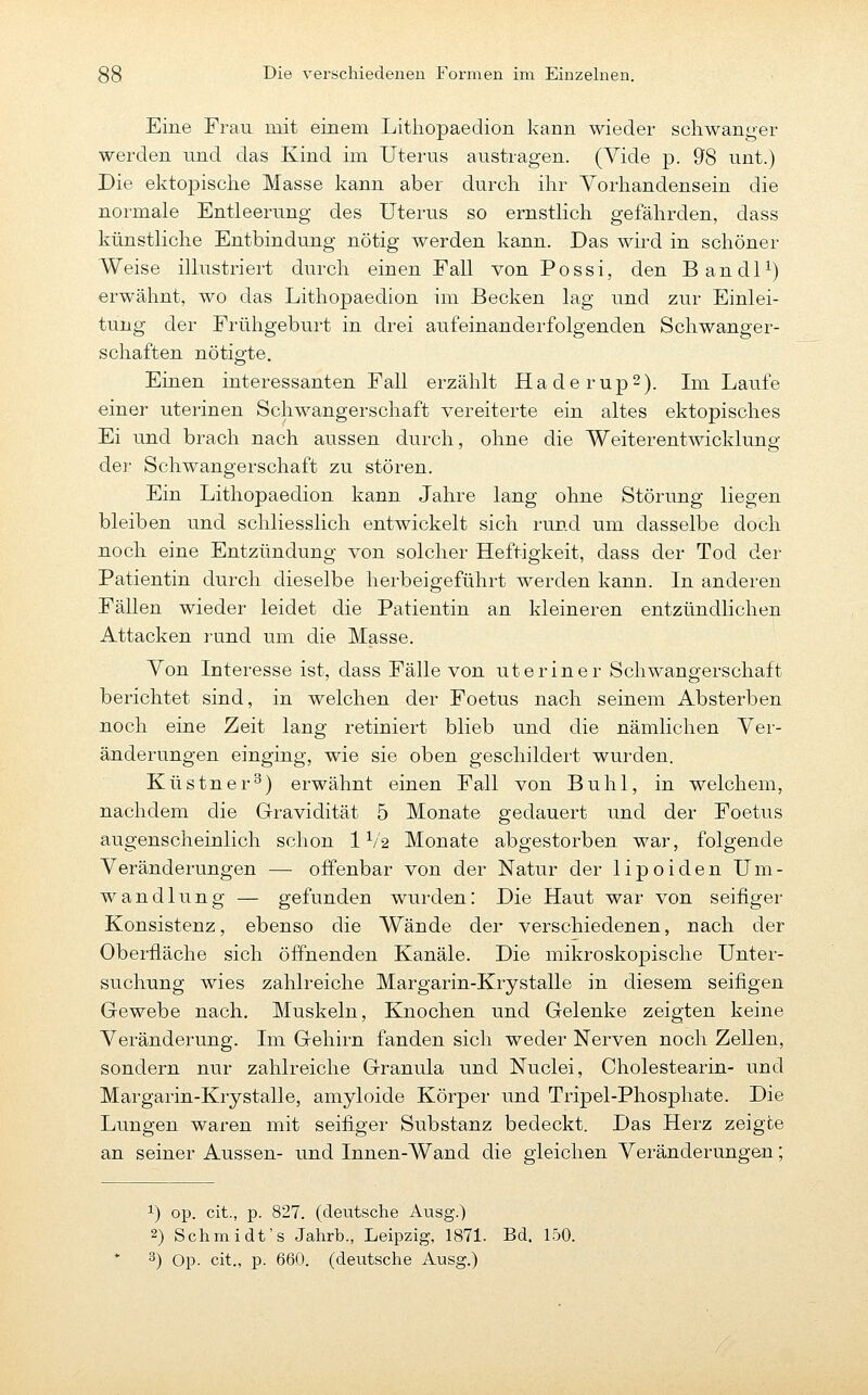 Eine Frau mit einem Lithopaedion kann wieder scliwanger werden und das Kind im Uterus austragen. (Vide p. 98 unt.) Die ektopische Masse kann aber durch ihr Vorhandensein die normale Entleerung des Uterus so ernstlich gefährden, dass künstliche Entbindung nötig werden kann. Das wird in schöner Weise illustriert durch einen Fall von Possi, den BandP) erwähnt, wo das Lithopaedion im Becken lag und zur Einlei- tung der Frühgeburt in drei aufeinanderfolgenden Schwanger- schaften nötip'te. Einen interessanten Fall erzählt HaderupS). Im Laufe einer uterinen Schwangerschaft vereiterte ein altes ektopisches Ei und brach nach aussen durch, ohne die Weiterentwicklung der Schwangerschaft zu stören. Ein Lithopaedion kann Jahre lang ohne Störung liegen bleiben und schliesslich entwickelt sich rund um dasselbe doch noch eine Entzündung von solcher Heftigkeit, dass der Tod der Patientin durch dieselbe herbeigeführt werden kann. In anderen FäUen wieder leidet die Patientin an kleineren entzündlichen Attacken rund um die Masse. Von Interesse ist, dass Fälle von ut er in er Schwangerschaft berichtet sind, in welchen der Foetus nach seinem Absterben noch eine Zeit lang retiniert blieb und die nämlichen Ver- änderungen einging, wie sie oben geschildert wurden. Küstner^) erwähnt einen Fall von Buhl, in welchem, nachdem die Gravidität 5 Monate gedauert und der Foetus augenscheinlich schon 1V2 Monate abgestorben war, folgende Veränderungen — offenbar von der Natur der lipoiden Um- wandlung — gefunden wurden: Die Haut war von seifiger Konsistenz, ebenso die Wände der verschiedenen, nach der Oberfläche sich öffnenden Kanäle. Die mikroskopische Unter- suchung wies zahlreiche Margarin-Krystalle in diesem seifigen Gewebe nach. Muskeln, Knochen und Gelenke zeigten keine Veränderung. Im Gehirn fanden sich weder Nerven noch Zellen, sondern nur zahlreiche Granula und Nuclei, Cholestearin- und Margarin-Krystalle, amyloide Körper und Tripel-Phosphate. Die Lungen waren mit seifiger Substanz bedeckt. Das Herz zeigte an seiner Aussen- und Innen-Wand die gleichen Veränderungen; 1) op. cit., p. 827. (deutsche Ausg.) 2) Schmidt's Jahrb., Leipzig, 1871. Bd. 150. 3) Op. cit., p. 660. (deutsche Ausg.)