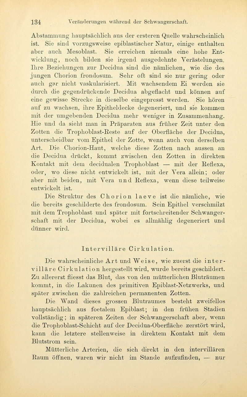 Abstammung liauptsächlicli aus der ersteren Quelle wahrsclieinlicli ist. Sie sind vorzugsweise epiblastisclier Natur, einige enthalten aber auch Mesoblast. Sie erreichen niemals eine hohe Ent- wicklung, noch bilden sie irgend ausgedehnte Yerästelungen. Ihre Beziehungen zur Decidua sind die nämhchen, wie die des jungen Chorion frondosum. Sehr oft sind sie nur gering oder auch gar nicht vaskularisiert. Mit wachsendem Ei werden sie durch die gegendrückende Decidua abgeflacht und können auf eine gewisse Strecke in dieselbe eingepresst werden. Sie hören auf zu wachsen, ihre Epitheldecke degeneriert, und sie kommen mit der umgebenden Decidua mehr weniger in Zusammenhang. Hie und da sieht man in Präparaten aus früher Zeit unter den Zotten die Trophoblast-B-este auf der Oberfläche der Decidua, unterscheidbar vom Epithel der Zotte, wenn auch von derselben Art. Die Chorion-Haut, welche diese Zotten nach aussen an die Decidua drückt, kommt zwischen den Zotten in direkten Kontakt mit dem decidualen Trophoblast — mit der Reflexa, oder, wo diese nicht entwickelt ist, mit der Vera allein; oder aber mit beiden, mit Vera und ßeflexa, wenn diese teilweise entwickelt ist. Die Struktur des Chorion laeve ist die nämliche, wie die bereits geschilderte des frondosum. Sein Epithel verschmilzt mit dem Trophoblast und später mit fortschreitender Schwanger- schaft mit der Decidua, wobei es allmählig degeneriert und dünner wird. InterVillare Cirkulation. Die wahrscheinliche Art und Weise, wie zuerst die inter- villäre Cirkulation hergestellt wird, wurde bereits geschildert. Zu allererst fliesst das Blut, das von den mütterlichen Bluträumen kommt, in die Lakunen des primitiven Epiblast-Netzwerks, und später zwischen die zahlreichen permanenten Zotten. Die Wand dieses grossen Blutraumes besteht zweifellos hauptsächlich aus foetalem Epiblast; in den frühen Stadien vollständig; in späteren Zeiten der Schwangerschaft aber, wenn die Trophoblast-Schicht auf der Decidua-Oberfläche zerstört wird, kann die letztere stellenweise in direktem Kontakt mit dem Blutstrom sein. Mütterliche Arterien, die sich direkt in den intervillären Raum öffnen, waren wir nicht im Stande aufzufinden, — nur
