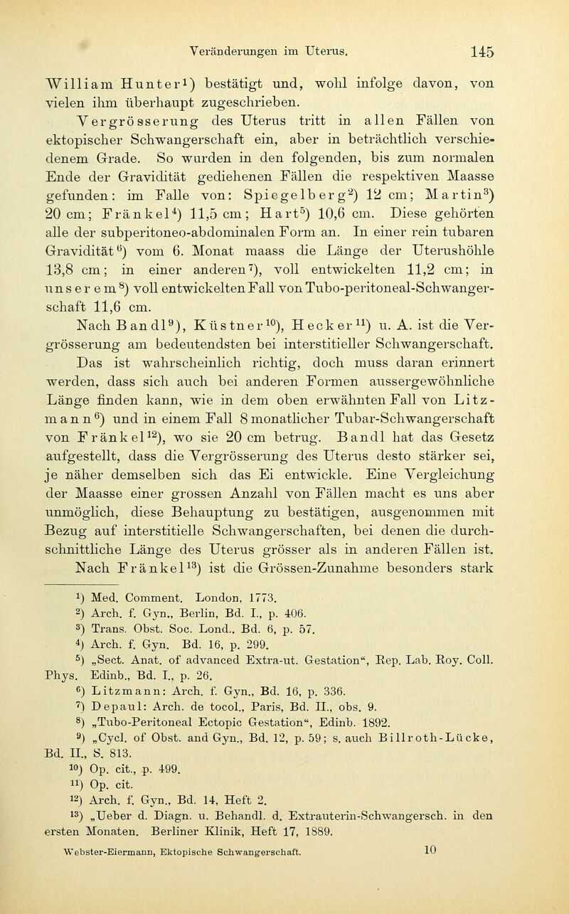 William Hunteri) bestätigt und, wohl infolge davon, von vielen ihm überhaupt zugeschrieben. Vergrösserung des Uterus tritt in allen Fällen von ektopischer Schwangerschaft ein, aber in beträchtlich verschie- denem Grade. So wurden in den folgenden, bis zum normalen Ende der Gravidität gediehenen Fällen die respektiven Maasse gefunden: im Falle von: Spiegelb er g''^) 12 cm; Martin^) 20 cm; Fränkel^) 11,5 cm; Hart^) 10,6 cm. Diese gehörten alle der subperitoneo-abdominalen Form an. In einer rein tubaren Gravidität*^) vom 6. Monat maass die Länge der Uterushöhle 13,8 cm; in einer anderen'^), voll entwickelten 11,2 cm; in unserem^) voll entwickelten Fall von Tubo-peritoneal-Schwanger- schaft 11,6 cm. NachBandP), Küstner^O), Hecker) u. A. ist die Ver- grösserung am bedeutendsten bei interstitieller Schwangerschaft. Das ist wahrscheinlich richtig, doch muss daran erinnert werden, dass sich auch bei anderen Formen aussergewöhnliche Länge finden kann, wie in dem oben erwähnten Fall von Litz- m a n n ^) und in einem Fall 8 monatlicher Tubar-Schwangerschaft von FränkeP^), wo sie 20 cm betrug. Bandl hat das Gesetz aufgestellt, dass die Yergrösserung des Uterus desto stärker sei, je näher demselben sich das Ei entwickle. Eine Yergleichung der Maasse einer grossen Anzahl von Fällen macht es uns aber unmöglich, diese Behauptung zu bestätigen, ausgenommen mit Bezug auf interstitielle Schwangerschaften, bei denen die durch- schnittliche Länge des Uterus grösser als in anderen Fällen ist. Nach FränkeP^) ist die Grössen-Zunahme besonders stark 1) Med. Comment. London, 1773. 2) Arch. f. Gyn., Berlin, Bd. I, p. 406. 3) Trans. Obst. Soc. Lond.. Bd. 6, p. 57. 4) Arch. f. Gyn. Bd. 16, p. 299. ^) „Sect. Anat. of advanced Extra-ut. Gestation, Eep. Lab. Eoy. Coli. Phys. Edinb., Bd. I, p. 26. 6) Litzmann: Arch. f. Gyn., Bd. 16, p. 336. ') Depaul: Arch. de tocol., Paris, Bd. II., obs. 9. 8) „Tubo-Peritoneal Ectopia Gestation, Edinb. 1892. 9) „Cycl. of Obst, and Gyn., Bd. 12, p. 59; s. auch Billroth-Lücke, Bd. n., S. 813. 10) Op. cit., p. 499. 11) Op. cit. 12) Arch. f. Gyn., Bd. 14, Heft 2. 13) „Ueber d. Diagn. u. Behandl. d. Extrauterin-Schwangersch. in den ersten Monaten. Berliner Klinik, Heft 17, 1889. Webster-Eiermann, Ektopische Schwangerschaft. 10