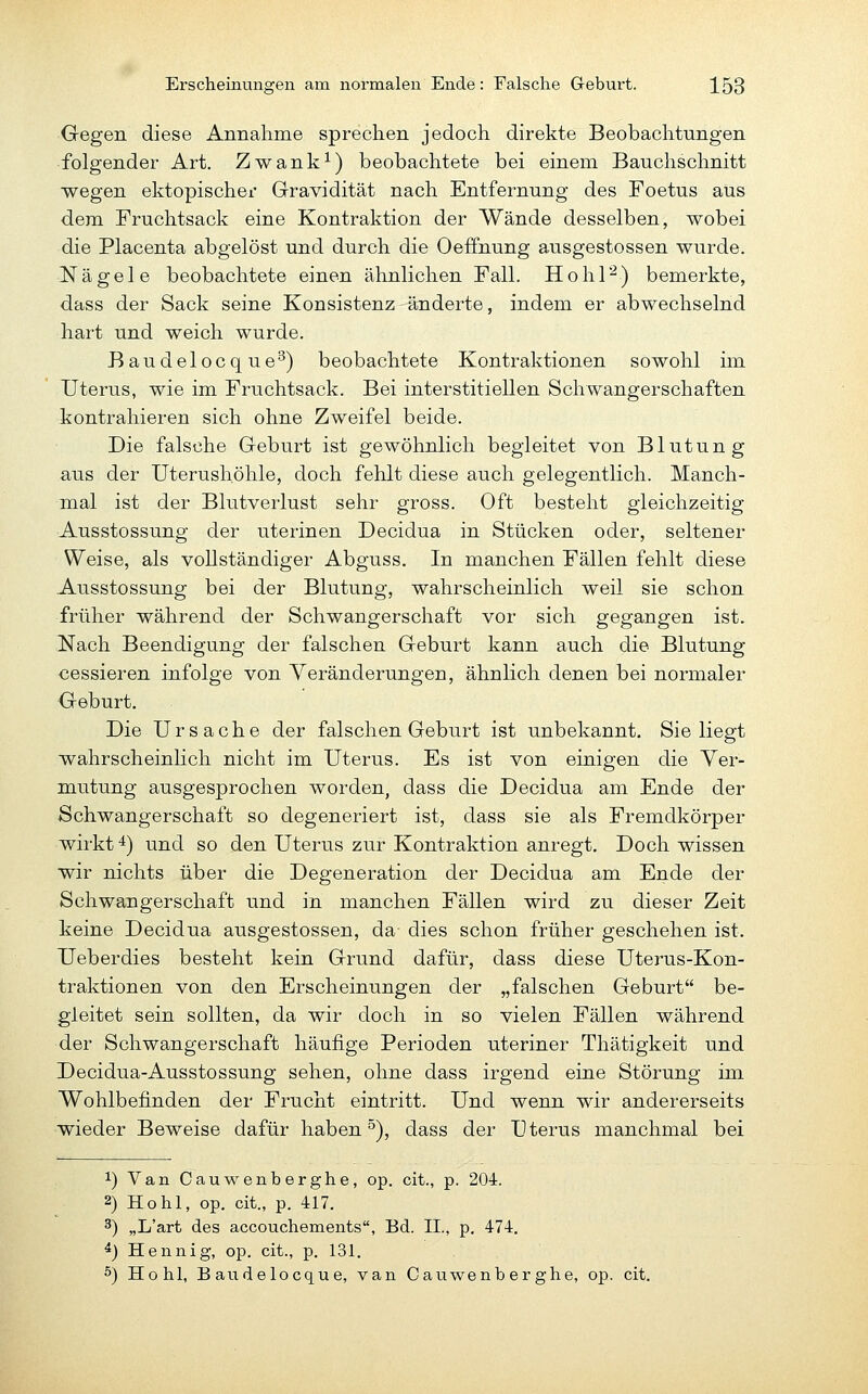 Gegen diese Annalime sprechen jedoch direkte Beobachtungen folgender Art. Zwank^) beobachtete bei einem Bauchschnitt wegen ektopischer Gravidität nach Entfernung des Foetus aus dem Fruchtsack eine Kontraktion der Wände desselben, wobei die Placenta abgelöst und durch die Oeffnung ausgestossen wurde. Nägele beobachtete einen ähnlichen Fall. Hohl''^) bemerkte, dass der Sack seine Konsistenz änderte, indem er abwechselnd hart und weich wurde. Baudelocque^) beobachtete Kontraktionen sowohl im Uterus, wie im Fruchtsack. Bei interstitiellen Schwangerschaften kontrahieren sich ohne Zweifel beide. Die falsche Geburt ist gewöhnlich begleitet von Blutung aus der Uterushöhle, doch fehlt diese auch gelegentlich. Manch- mal ist der Blutverlust sehr gross. Oft besteht gleichzeitig Ausstossung der uterinen Decidua in Stücken oder, seltener Weise, als vollständiger Abguss. In manchen Fällen fehlt diese Ausstossung bei der Blutung, wahrscheinlich weil sie schon früher während der Schwangerschaft vor sich gegangen ist. Nach Beendigung der falschen Geburt kann auch die Blutung cessieren infolge von Veränderungen, ähnlich denen bei normaler Geburt. Die Ursache der falschen Geburt ist unbekannt. Sie liegt wahrscheinlich nicht im Uterus. Es ist von einigen die Ver- mutung ausgesprochen worden, dass die Decidua am Ende der Schwangerschaft so degeneriert ist, dass sie als Fremdkörper wirkt 4) und so den Uterus zur Kontraktion anregt. Doch wissen wir nichts über die Degeneration der Decidua am Ende der Schwangerschaft und in manchen Fällen wird zu dieser Zeit keine Decidua ausgestossen, da dies schon früher geschehen ist. Ueberdies besteht kein Grund dafür, dass diese Uterus-Kon- traktionen von den Erscheinungen der „falschen Geburt be- gleitet sein sollten, da wir doch in so vielen Fällen während der Schwangerschaft häufige Perioden uteriner Thätigkeit und Decidua-Ausstossung sehen, ohne dass irgend eine Störung im Wohlbefinden der Frucht eintritt. Und wenn wir andererseits wieder Beweise dafür haben °), dass der Uterus manchmal bei 1) Van Cauwenberghe, op. cit., p. 204. 2) Hohl, op. cit., p. 417. 3) „L'art des accouchements, Bd. II., p. 474. ^) Hennig, op. cit., p. 131. 5) Hohl, Baudelocque, van Cauwenberghe, op. cit.