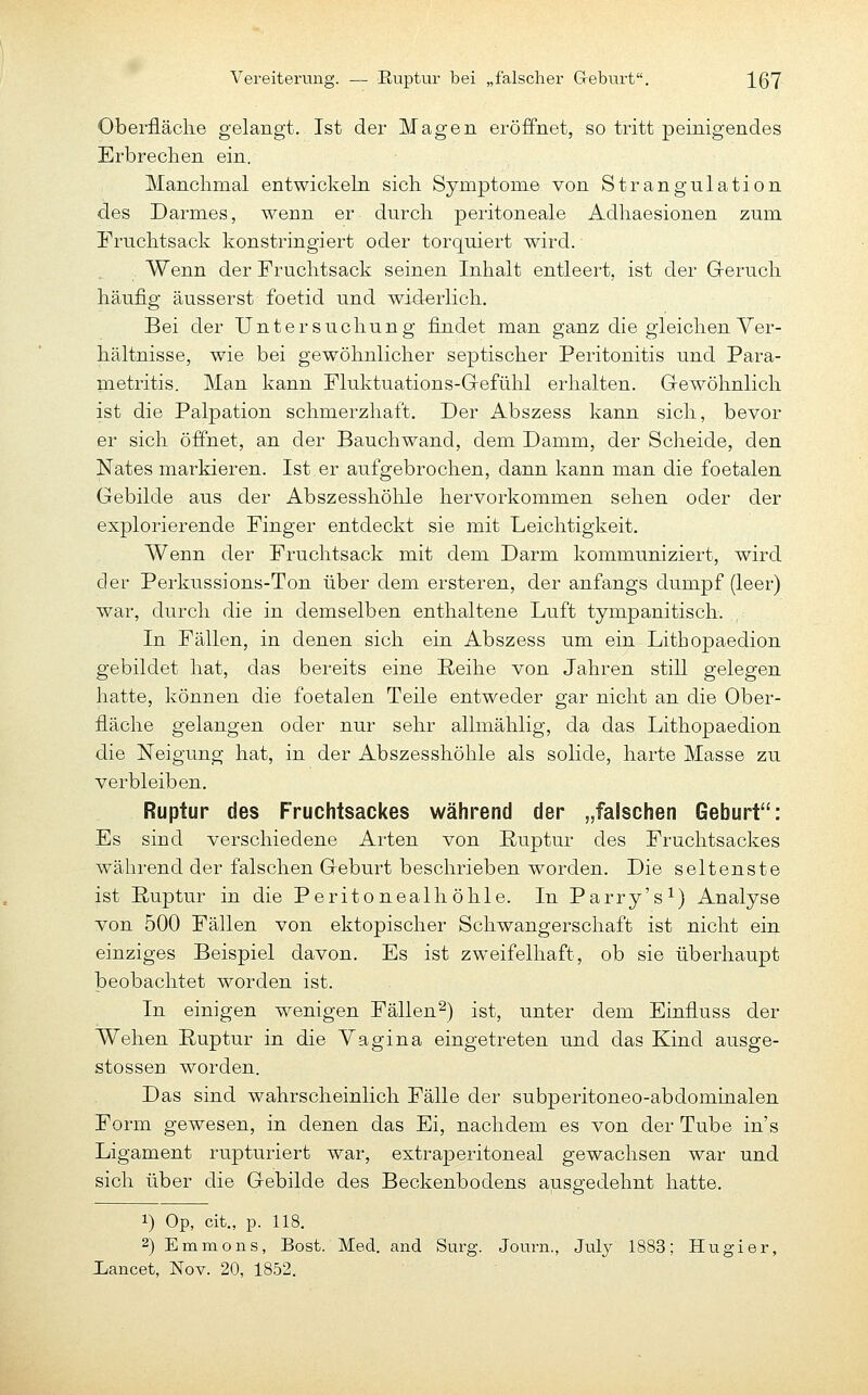 Vereiterung. — Ruptur bei „falscher Geburt, IQT Oberfläclie gelangt. Ist der Magen eröffnet, so tritt peinigendes Erbrechen ein. Manchmal entwickeln sich Symptome von Strangulation des Darmes, wenn er durch peritoneale Adhaesionen zum Fruchtsack konstringiert oder torquiert wird. Wenn der Fruchtsack seinen Inhalt entleert, ist der G-eruch häufig äusserst foetid und widerlich. Bei der Untersuchung findet man ganz die gleichen Yer- hältnisse, wie bei gewöhnlicher septischer Peritonitis und Para- metritis. Man kann Fluktuations-Grefühl erhalten. Gewöhnlich ist die Palpation schmerzhaft. Der Abszess kann sich, bevor er sich öffnet, an der Bauchwand, dem Damm, der Scheide, den Nates markieren. Ist er aufgebrochen, dann kann man die foetalen Gebilde aus der Abszesshöhle hervorkommen sehen oder der explorierende Finger entdeckt sie mit Leichtigkeit. Wenn der Fruchtsack mit dem Darm kommuniziert, wird der Perkussions-Ton über dem ersteren, der anfangs dumpf (leer) war, durch die in demselben enthaltene Luft tympanitisch. In Fällen, in denen sich ein Abszess um ein Lithopaedion gebildet hat, das bereits eine Reihe von Jahren still gelegen hatte, können die foetalen Teile entweder gar nicht an die Ober- fläche gelangen oder nur sehr allmählig, da das Lithopaedion die Neigung hat, in der Abszesshöhle als solide, harte Masse zu verbleiben. Ruptur des Fruchtsackes während der „falschen Geburt: Es sind verschiedene Arten von Ruptur des Fruchtsackes während der falschen Geburt beschrieben worden. Die seltenste ist Ruptur in die Peritonealhöhle. In Parry's^) Analyse von 500 Fällen von ektopischer Schwangerschaft ist nicht ein einziges Beispiel davon. Es ist zweifelhaft, ob sie überhaupt beobachtet worden ist. In einigen wenigen Fällen^) ist, unter dem Einfluss der Wehen Ruptur in die Yagina eingetreten und das Kind ausge- stossen worden. Das sind wahrscheinlich Fälle der subperitoneo-abdominalen Form gewesen, in denen das Ei, nachdem es von der Tube ins Ligament rupturiert war, extraperitoneal gewachsen war und sich über die Gebilde des Beckenbodens ausgedehnt hatte. 1) Op, cit., p. 118. 2) Emmons, Bost. Med. and Surg. Journ., July 1883; Hugier, iancet, Nov. 20, 1852.