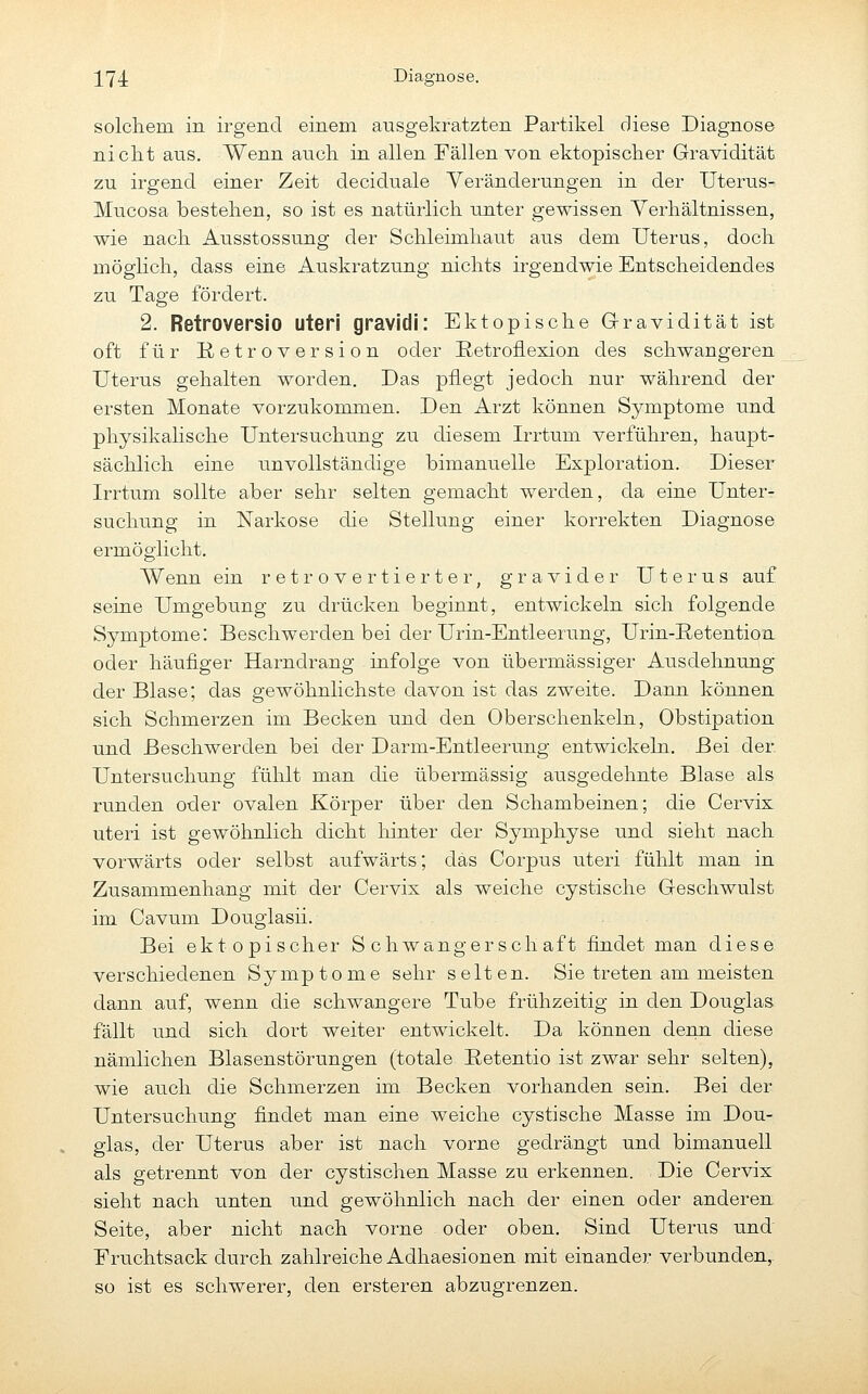 solchem in irgend einem ausgekratzten Partikel diese Diagnose nicht ans. Wenn auch in allen Fällen von ektopischer Gravidität zu irgend einer Zeit deciduale Veränderungen in der Uterus- Mucosa bestehen, so ist es natürlich unter gewissen Verhältnissen, wie nach Ausstossung der Schleimhaut aus dem Uterus, doch möglich, dass eine Auskratzung nichts irgendwie Entscheidendes zu Tage fördert. 2. Retroversio uteri gravidi: Ektopische Gravidität ist oft für K etr o V er si o n oder Retroüexion des schwangeren Uterus gehalten worden. Das pflegt jedoch nur während der ersten Monate vorzukommen. Den Arzt können Symptome und physikalische Untersuchung zu diesem Irrtum verführen, haupt- sächlich eine unvollständige bimanuelle Exploration. Dieser Irrtum sollte aber sehr selten gemacht werden, da eine Unter- suchung in Narkose die Stellung einer korrekten Diagnose ermöglicht. Wenn ein retrovertierter, gravider Uterus auf seine Umgebung zu drücken beginnt, entwickeln sich folgende Symptome: Beschwerden bei der Urin-Entleerung, Urin-Retention oder häufiger Harndrang infolge von übermässiger Ausdehnung der Blase; das gewöhnlichste davon ist das zweite. Dann können sich Schmerzen im Becken und den Oberschenkeln, Obstipation und Beschwerden bei der Darm-Entleerung entwickeln. Bei der Untersuchung fühlt man die übermässig ausgedehnte Blase als runden oder ovalen Körper über den Schambeinen; die Cervix uteri ist gewöhnlich dicht hinter der Symphyse und sieht nach vorwärts oder selbst aufwärts; das Corpus uteri fühlt man in Zusammenhang mit der Cervis als weiche cystische G-eschwulst im Cavum Douglasii. Bei ektopischer Schwangerschaft findet man diese verschiedenen Symptome sehr selten. Sie treten am meisten dann auf, wenn die schwangere Tube frühzeitig in den Douglas fällt und sich dort weiter entwickelt. Da können denn diese nämlichen Blasenstörungen (totale Eetentio ist zwar sehr selten), wie auch die Schmerzen im Becken vorhanden sein. Bei der Untersuchung findet man eine weiche cystische Masse im Dou- glas, der Uterus aber ist nach vorne gedrängt und bimanuell als getrennt von der cystischen Masse zu erkennen. Die Cervix sieht nach unten und gewöhnlich nach der einen oder anderen Seite, aber nicht nach vorne oder oben. Sind Uterus und Fruchtsack durch zahlreiche Adhaesionen mit einander verbunden, so ist es schwerer, den ersteren abzugrenzen.