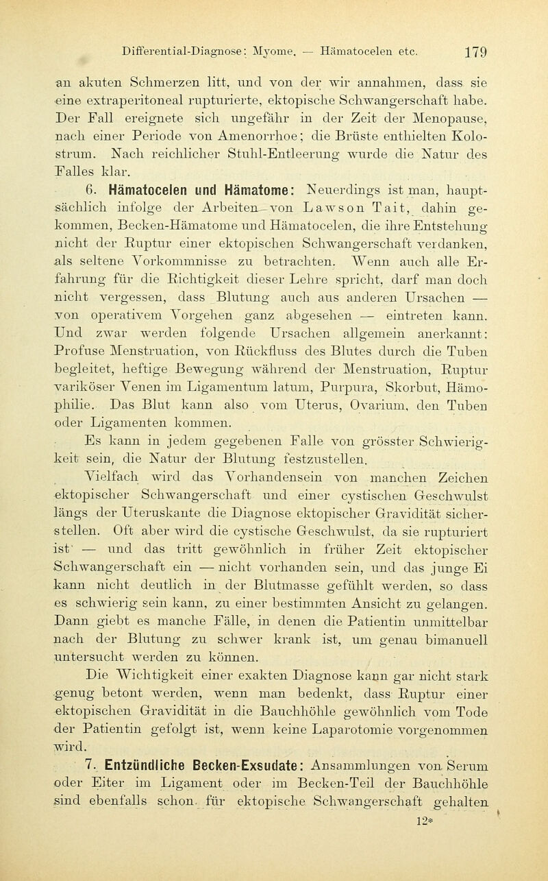 Differential-Diagnose: Myome. — Hämatocelen etc. ;179 ■an akuten Schmerzen litt, und von der wir annalimen, dass sie «ine extraperitoneal rupturierte, ektopische Schwangerschaft habe. Der Fall ereignete sich ungefähr in der Zeit der Menopause, nach einer Periode von Amenorrhoe; die Brüste enthielten Kolo- strum. Nach reichlicher Stuhl-Entleerung wurde die Natur des Falles klar. 6. Hämatocelen und Hämatome: Neuerdings ist man, haupt- sächlich infolge der Arbeiten von Lawson Tait, dahin ge- kommen, Becken-Hämatome und Hämatocelen, die ihre Entstehung nicht der Ruptur einer ektopischen Schwangerschaft verdanken, ■als seltene Yorkommnisse zu betrachten. Wenn auch alle Er- fahrung für die Richtigkeit dieser Lehre spricht, darf man doch nicht vergessen, dass Blutung auch aus anderen Ursachen — von operativem Vorgehen ganz abgesehen — eintreten kann. Und zwar werden folgende Ursachen allgemein anerkannt: Profuse Menstruation, von E-ückfluss des Blutes durch die Tuben begleitet, heftige Bewegung während der Menstruation, Ruptur variköser Venen im Ligamentum latum, Purpura, Skorbut, Hämo- philie. Das Blut kann also vom Uterus, Ovarium, den Tuben oder Ligamenten kommen. : Es kann in jedem gegebenen Falle von grösster Schwierig- keit sein, die Natur der Blutung festzu.stellen. Vielfach wird das Vorhandensein von manchen Zeichen -ektopischer Schwangerschaft und einer cystischen G-eschwulst längs der Uteruskante die Diagnose ektopischer Gravidität sicher- stellen. Oft aber wird die cystische Geschwulst, da sie ruptu.riert ist' — und das tritt gewöhnlich in früher Zeit ektopischer Schwangerschaft ein — nicht vorhanden sein, und das junge Ei kann nicht deutlich in der Blutmasse gefühlt werden, so dass es schwierig sein kann, zu einer bestimmten Ansicht zu gelangen. Dann giebt es manche Fälle, in denen die Patientin unmittelbar nach der Blutung zu schwer krank ist, um genau bimanuell untersucht werden zu können. Die Wichtigkeit einer exakten Diagnose kann gar nicht stark ■genug betont werden, wenn man bedenkt, dass Ruptur einer ektopischen Gravidität in die Bauchhöhle gewöhnlich vom Tode der Patientin gefolgt ist, wenn keine Laparotomie vorgenommen wird. 7. Entzündliche Becken-Exsudate: Ansammlungen von Serum oder Eiter im Ligament oder im Becken-Teil der Bauchhöhle sind ebenfalls schon, für ektopische Schwangerschaft gehalten 12*