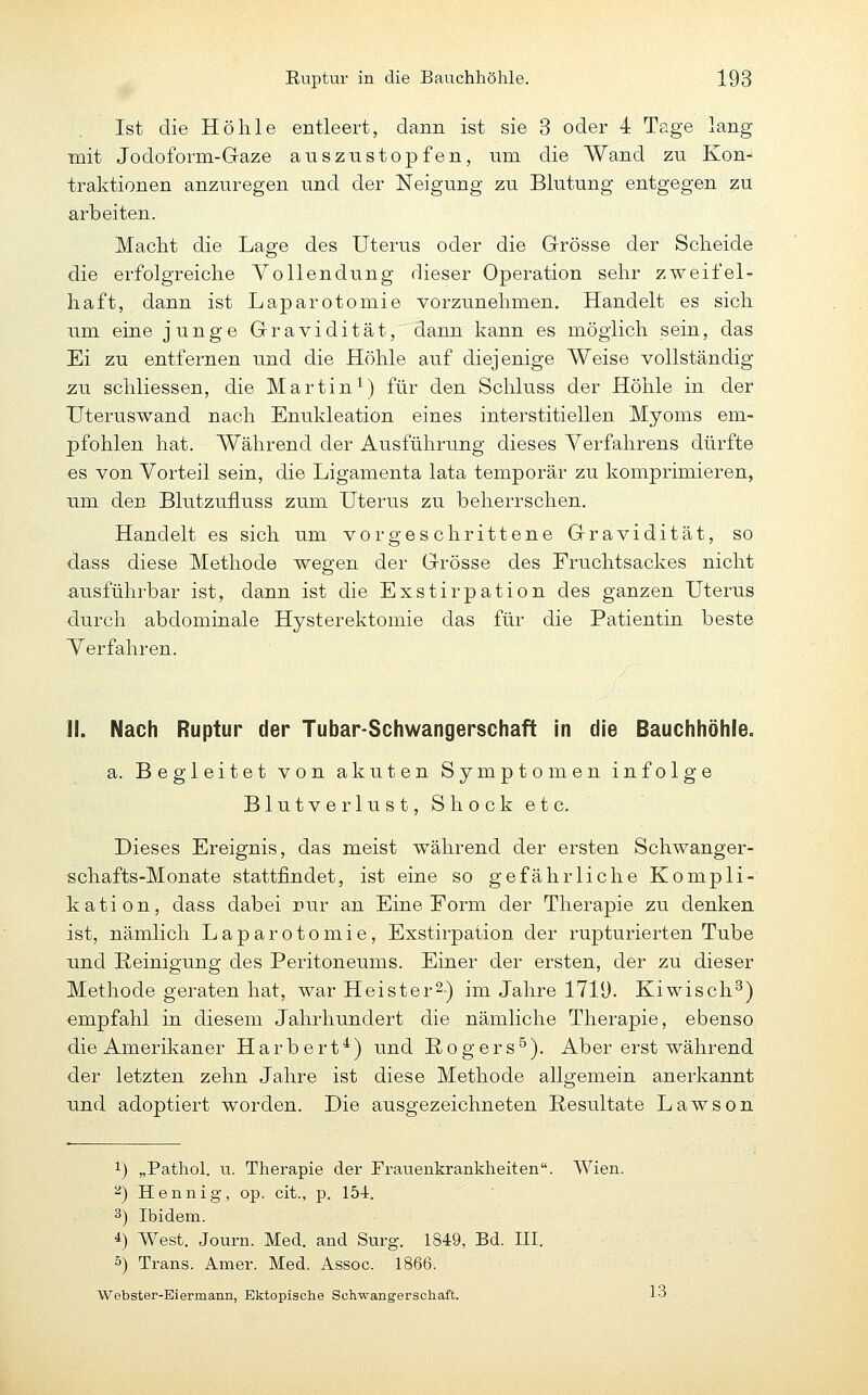 Ist die Höhle entleert, dann ist sie 3 oder 4 Tage lang mit Jodoform-Gaze auszustopfen, um die Wand zu Kon- traktionen anzuregen und der Neigung zu Blutung entgegen zu arbeiten. Macht die Lage des Uterus oder die Grösse der Scheide die erfolgreiche Vollendung dieser Operation sehr zweifel- haft, dann ist Laparotomie vorzunehmen. Handelt es sich um eine junge Gravidität, dann kann es möglich sein, das Ei zu entfernen und die Höhle auf diejenige Weise vollständig zu schliessen, die Martin^) für den Schluss der Höhle in der Uteruswand nach Enukleation eines interstitiellen Myoms em- pfohlen hat. Während der Ausführung dieses Verfahrens dürfte es von Vorteil sein, die Ligamenta lata temporär zu komprimieren, um den Blutzufluss zum Uterus zu beherrschen. Handelt es sich um vorgeschrittene Gravidität, so dass diese Methode wegen der Grösse des Fruchtsackes nicht ausführbar ist, dann ist die Exstirpation des ganzen Uterus durch abdominale Hysterektomie das für die Patientin beste Verfahren. II. Nach Ruptur der Tubar-Schwangerschaft in die Bauchhöhle. a. Begleitet von akuten Symptomen infolge Blutverlust, Shock etc. Dieses Ereignis, das meist während der ersten Schwanger- schafts-Monate stattfindet, ist eine so gefährliche Kompli- kation, dass dabei nur an Eine Form der Therapie zu denken ist, nämlich Laparotomie, Exstirpation der rupturierten Tube und Reinigung des Peritoneums. Einer der ersten, der zu dieser Methode geraten hat, war Heister^) im Jahre 1719. Kiwisch^) empfahl in diesem Jahrhundert die nämliche Therapie, ebenso die Amerikaner Harbert^) und Rogers^). Aber erst während der letzten zehn Jahre ist diese Methode allgemein anerkannt und adoptiert worden. Die ausgezeichneten Resultate Lawson 1) „Pathol. u. Therapie der Frauenkrankheiten. Wien. ^) Hennig, op. cit., p. 154. 3) Ibidem. *) West. Journ. Med. and Surg. 1849, Bd. HI. 5) Trans. Amer. Med. Assoc. 1866. Webster-Eiermann, Ektopische Schwangerschaft. 1^