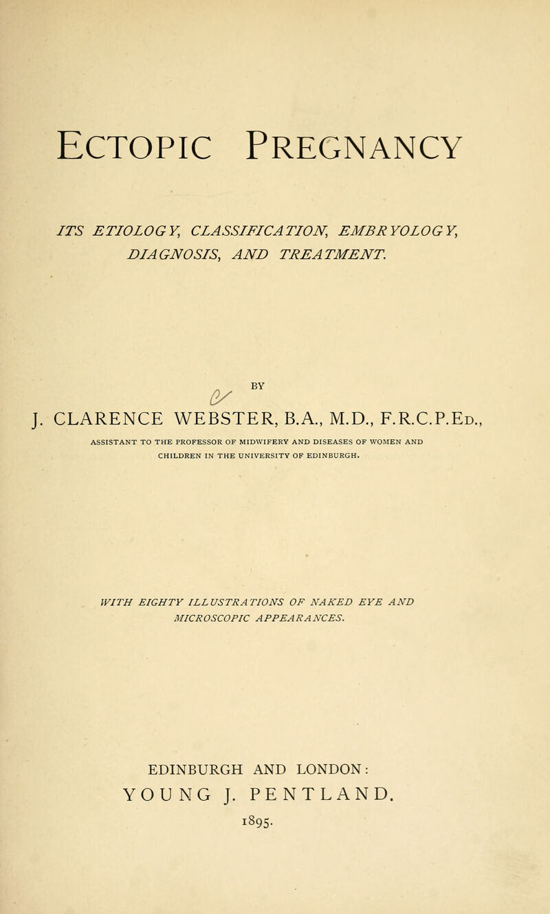 ITS ETIOLOGY, CLASSIFICATION, EMBRYOLOGY, DIAGNOSIS, AND TREATMENT. BY (y J. CLARENCE WEBSTER, B.A., M.D., F.R.C.P.Ed., ASSISTANT TO THE PROFESSOR OF MIDWIFERY AND DISEASES OF WOMEN AND CHILDREN IN THE UNIVERSITY OF EDINBURGH. WITH EIGHTY ILLUSTRATIONS OF NAKED EYE AND MICROSCOPIC APPEARANCES. EDINBURGH AND LONDON: YOUNG J. PENTLAND. 1895.