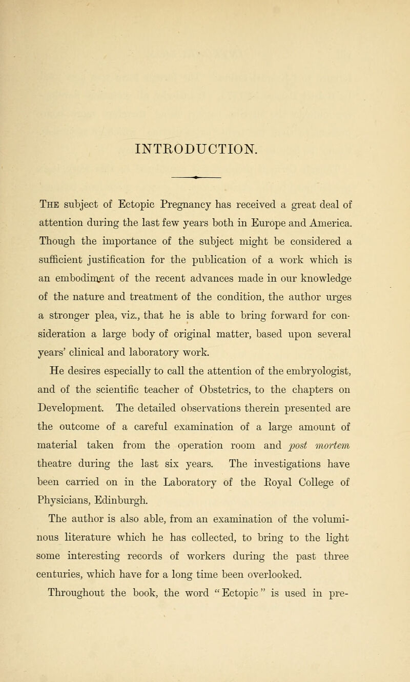 INTRODUCTION. The subject of Ectopic Pregnancy has received a great deal of attention during the last few years both in Europe and America. Though the importance of the subject might be considered a sufficient justification for the publication of a work which is an embodiment of the recent advances made in our knowledge of the nature and treatment of the condition, the author urges a stronger plea, viz., that he is able to bring forward for con- sideration a large body of original matter, based upon several years' clinical and laboratory work. He desires especially to call the attention of the embryologist, and of the scientific teacher of Obstetrics, to the chapters on Development. The detailed observations therein presented are the outcome of a careful examination of a large amount of material taken from the operation room and 2^ost mortem theatre during the last six years. The investigations have been carried on in the Laboratory of the Eoyal College of Physicians, Edinburgh. The author is also able, from an examination of the volumi- nous literature which he has collected, to brins- to the licrht some interesting records of workers during the past three centuries, which have for a lonsj time been overlooked. Throughout the book, the word Ectopic is used in pre-