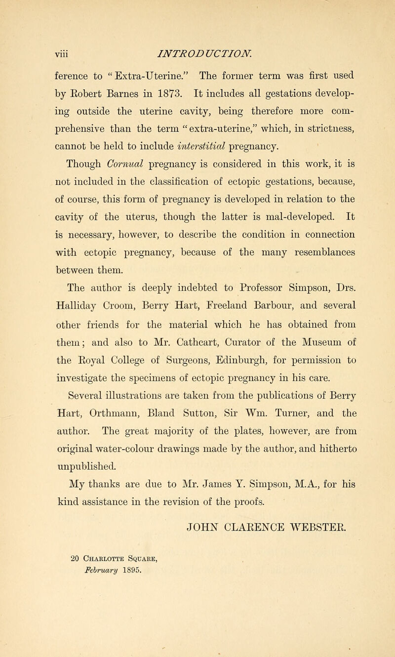 ference to Extra-Uterine. The former term was first used by Eobert Barnes in 1873. It includes all gestations develop- ing outside the uterine cavity, being therefore more com- prehensive than the term  extra-uterine, which, in strictness, cannot be held to include interstitial pregnancy. Though Cormial pregnancy is considered in this work, it is not included in the classification of ectopic gestations, because, of course, this form of pregnancy is developed in relation to the cavity of the uterus, though the latter is mal-developed. It is necessary, however, to describe the condition in connection with ectopic pregnancy, because of the many resemblances between them. The author is deeply indebted to Professor Simpson, Drs. Halliday Groom, Berry Hart, Freeland Barbour, and several other friends for the material which he has obtained from them; and also to Mr. Cathcart, Curator of the Museum of the Eoyal College of Surgeons, Edinburgh, for permission to investigate the specimens of ectopic pregnancy in his care. Several illustrations are taken from the publications of Berry Hart, Orthmann, Bland Sutton, Sir Wm. Turner, and the author. The great majority of the plates, however, are from original water-colour drawings made by the author, and hitherto unpublished. My thanks are due to Mr. James Y. Simpson, M.A., for his kind assistance in the revision of the proofs. JOHN CLAEENCE WEBSTEE. 20 Charlotte Square, February 1895.