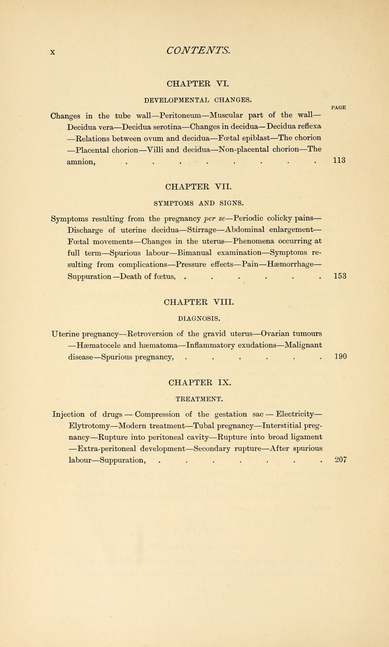 CHAPTER VI. DEVELOPMENTAL CHANGES. Changes in the tube wall—Peritoneum—Muscular part of the wall— Decidua vera—Decidua serotina—Changes in decidua—Decidua reflexa —Relations between ovmn and decidua—Pcetal epiblast—The chorion —Placental chorion—Villi and decidua—Non-placental chorion—The 113 CHAPTER VII. SYMPTOMS AND SIGNS. Symptoms resulting from the pregnancy fer se—Periodic colicky pains— Discharge of uterine decidua—Stirrage—Abdominal enlargement— Ecetal movements—Changes in the uterus—Phenomena occurring at full term—Spurious labour—Bimanual examination—Symptoms re- sulting from complications—Pressure effects—Pain—Haemorrhage— Suppuration—Death of foetus, . . . . . .153 CHAPTER VIII. DIAGNOSIS. Uterine pregnancy—Retroversion of the gravid uterus—Ovarian tumours —Haematocele and hsematoma—Inflammatory exudations—Malignant disease—Spurious pregnancy, . . . . . .190 CHAPTER IX. TREATMENT. Injection of drugs — Compression of the gestation sac — Electricity— Elytrotomy—Modern treatment—Tubal pregnancy—Interstitial preg- nancy—Rupture into peritoneal cavity—Rupture into broad ligament —Extra-peritoneal development—Secondary rupture—After spurious labour—Suppuration, . . . . . . .207