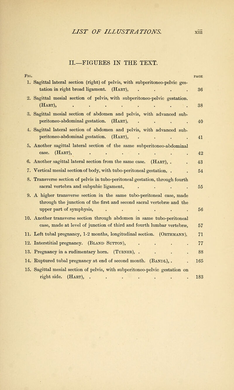 II—FIGUEES IN THE TEXT. Fig. 1. 10. 11. 12. 13. 14. 15. Sagittal lateral section (right) of pelvis, with subperitoneo-pelvic ges- tation in right broad ligament. (Hart), . . . .36 Sagittal mesial section of pelvis, with subperitoneo-pelvic gestation. (Hart), ........ 38 Sagittal mesial section of abdomen and pelvis, with advanced sub- peritoneo-abdominal gestation. (Hart), . . . .40 Sagittal lateral section of abdomen and pelvis, with advanced sub- peritoneo-abdominal gestation. (Hart), . . . .41 Another sagittal lateral section of the same subperitoneo-abdominal case. (Hart), ....... 42 Another sagittal lateral section from the same case. (Hart), . . 43 Vertical mesial section of body, with tubo-peritoneal gestation, . . 54 Transverse section of pelvis in tubo-peritoneal gestation, through fourth sacral vertebra and subpubic ligament, . . . .55 A higher transverse section in the same tubo-peritoneal case, made through the junction of the first and second sacral vertebras and the upper part of symphysis, ...... 56 Another transverse section through abdomen in same tubo-peritoneal case, made at level of junction of third and fourth lumbar vertebrae, 57 Left tubal pregnancy, 1-2 months, longitudinal section. (Orthmann), 71 Interstitial pregnancy. (Bland Sutton), . . . .77 Pregnancy in a rudimentary horn. (Turner), . . . .88 Ruptured tubal pregnancy at end of second month. (Bandl), . . 165 Sagittal mesial section of pelvis, with subperitoneo-pelvic gestation on right side. (Hart), ....... 183