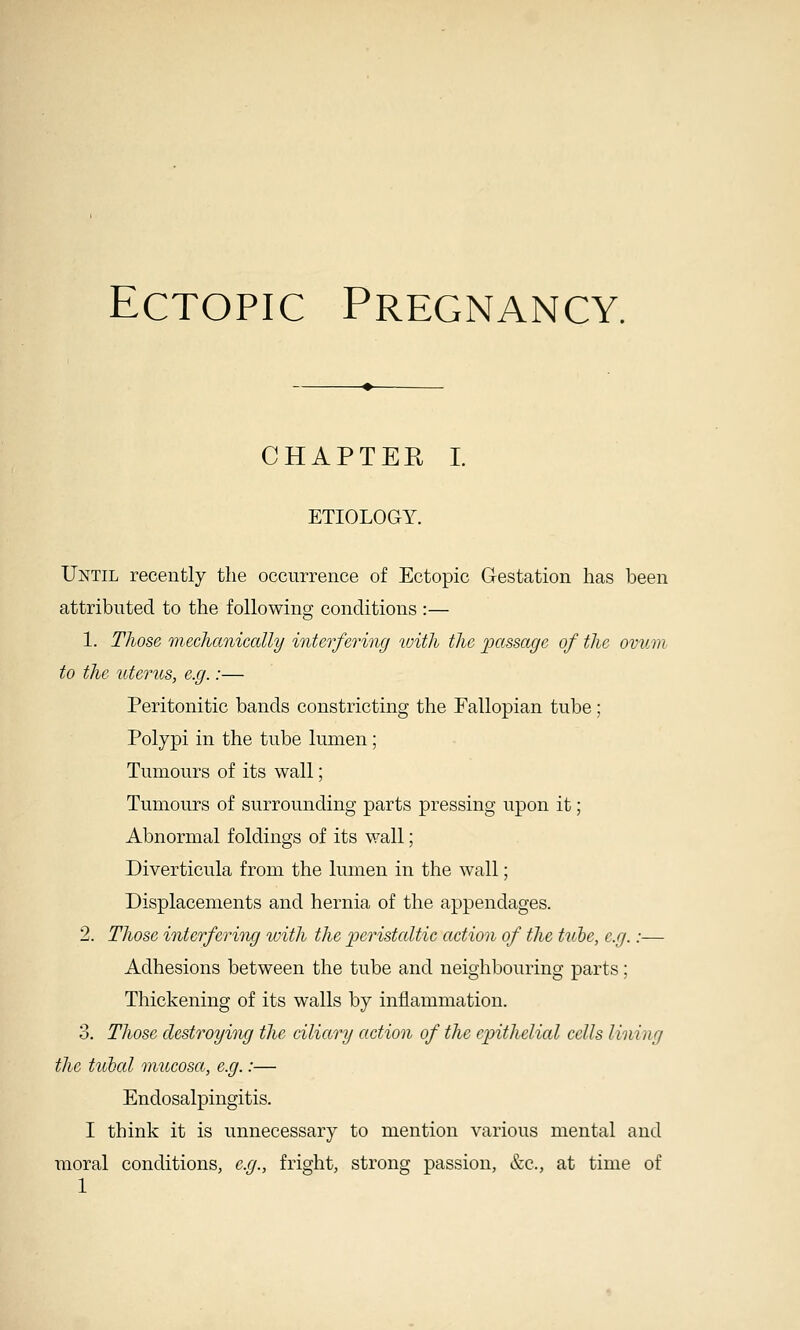 CHAPTER I. ETIOLOGY. Until recently the occurrence of Ectopic Gestation has been attributed to the following conditions :— 1. Those m.eclianiccdly interfering with the passage of the ovum to the uterus, e.g.:— Peritonitic bands constricting the Fallopian tube; Polypi in the tube lumen; Tumours of its wall; Tumours of surrounding parts pressing upon it; Abnormal foldings of its wall; Diverticula from the lumen in the wall; Displacements and hernia of the appendages. 2. Those interfering loith the ^peristaltic action of the ttibe, e.g.:— Adhesions between the tube and neighbouring parts; Thickening of its walls by inflammation. 3. Those destroying the ciliary action of the epithelial cells lining the tubed mucosa, e.g.:— Endosalpingitis. I think it is unnecessary to mention various mental and moral conditions, e.g., fright, strong passion, &c., at time of