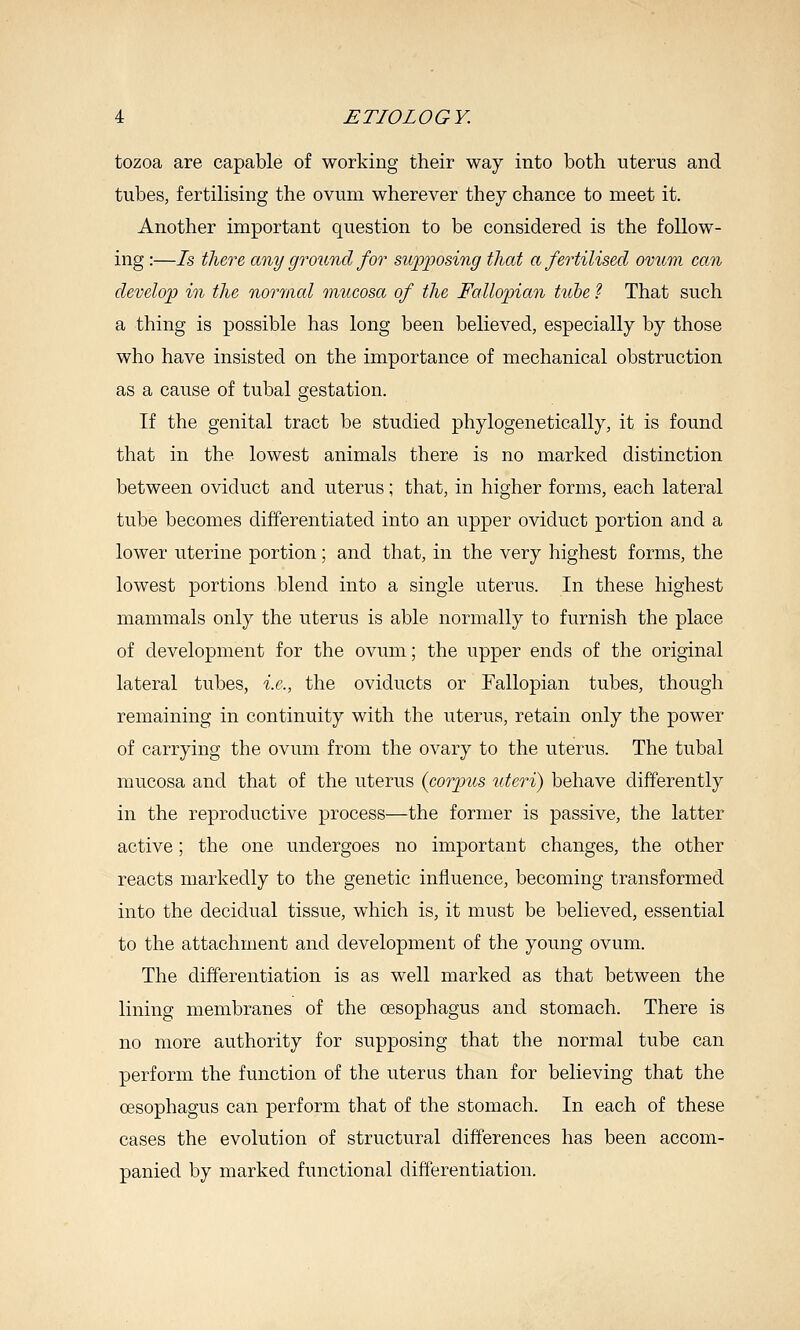 tozoa are capable of working their way into both uterus and tubes, fertilising the ovum wherever they chance to meet it. Another important question to be considered is the follow- ing :—Is there any ground for supposing that a fertilised ovum can develop in the normal mucosa of the Fallopian tube ? That such a thing is possible has long been believed, especially by those who have insisted on the importance of mechanical obstruction as a cause of tubal gestation. If the genital tract be studied phylogenetically, it is found that in the lowest animals there is no marked distinction between oviduct and uterus; that, in higher forms, each lateral tube becomes differentiated into an upper oviduct portion and a lower uterine portion; and that, in the very highest forms, the lowest portions blend into a single uterus. In these highest mammals only the uterus is able normally to furnish the place of development for the ovum; the upper ends of the original lateral tubes, i.e., the oviducts or Fallopian tubes, though remaining in continuity with the uterus, retain only the power of carrying the ovum from the ovary to the uterus. The tubal mucosa and that of the uterus (corpus uteri) behave differently in the reproductive process—the former is passive, the latter active; the one undergoes no important changes, the other reacts markedly to the genetic inj&uence, becoming transformed into the decidual tissue, which is, it must be believed, essential to the attachment and development of the young ovum. The differentiation is as well marked as that between the lining membranes of the oesophagus and stomach. There is no more authority for supposing that the normal tube can perform the function of the uterus than for believing that the oesophagus can perform that of the stomach. In each of these cases the evolution of structural differences has been accom- panied by marked functional differentiation.