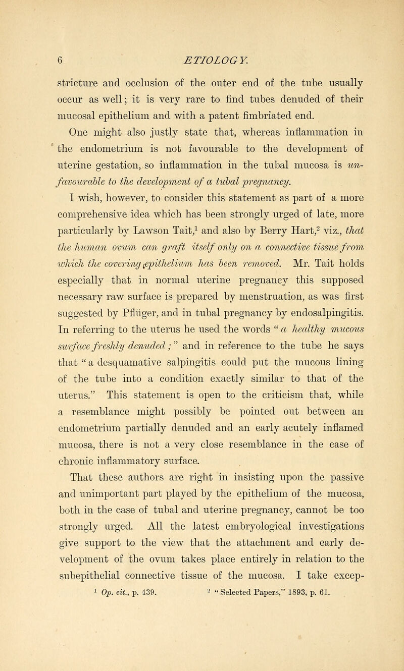 stricture and occlusion of the outer end of the tube usually occur as well; it is very rare to find tubes denuded of their mucosal epithelium and with a patent fimbriated end. One might also justly state that, whereas inflammation in the endometrium is not favourable to the development of uterine gestation, so inflammation in the tubal mucosa is un- famurahle to the development of a tubal pregnancy. I wish, however, to consider this statement as part of a more comprehensive idea which has been strongly urged of late, more particularly by Lawson Tait,^ and also by Berry Hart,- viz., that the human ovum can graft itself only on a connective tissue from which the covering epithelium has hcen removed. Mr. Tait holds especially that in normal uterine pregnancy this supposed necessary raw surface is prepared by menstruation, as was first suggested by Pflliger, and in tubal pregnancy by endosalpingitis. In referring to the uterus he used the words  a healthy mucous surface freshly denuded; and in reference to the tube he says that  a desquamative salpingitis could put the mucous lining of the tube into a condition exactly similar to that of the uterus. This statement is open to the criticism that, while a resemblance might possibly be pointed out between an endometrium partially denuded and an early acutely inflamed mucosa, there is not a very close resemblance in the case of chronic inflammatory surface. That these authors are right in insisting upon the passive and unimportant part played by the epithelium of the mucosa, both in the case of tubal and uterine pregnancy, cannot be too strongly urged. All the latest embryological investigations give support to the view that the attachment and early de- velopment of the ovum takes place entirely in relation to the subepithelial connective tissue of the mucosa. I take excep- ^ Op. cit, p. 439. 2 Selected Papers, 1893, p. 61.