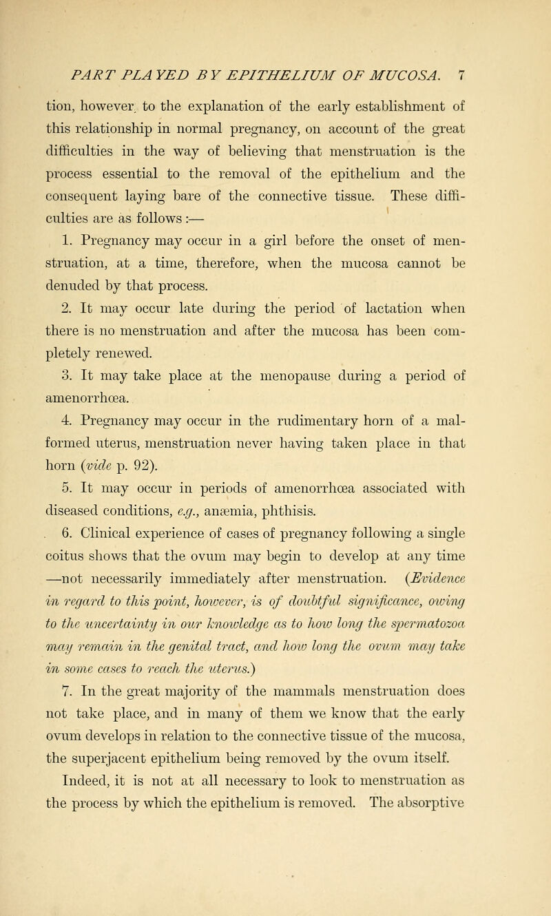 tion, however to the explanation of the early establishment of this relationship in normal pregnancy, on account of the great difficulties in the way of believing that menstruation is the process essential to the removal of the epithelium and the consequent laying bare of the connective tissue. These diffi- culties are as follows :— 1. Pregnancy may occur in a girl before the onset of men- struation, at a time, therefore, when the mucosa cannot be denuded by that process. 2. It may occur late during the period of lactation when there is no menstruation and after the mucosa has been com- pletely renewed. 3. It may take place at the menopause during a period of amenorrhoea. 4. Pregnancy may occur in the rudimentary horn of a mal- formed uterus, menstruation never having taken place in that horn {vide p. 92). 5. It may occur in periods of amenorrhcea associated with diseased conditions, e.g., ansemia, phthisis. 6. Clinical experience of cases of pregnancy following a single coitus shows that the ovum may begin to develop at any time —not necessarily immediately after menstruation. {Evidence in regard to this point, however, is of doubtful significance, otving to the uncertainty in our knoivledge as to hoiv long the spermatozoa, may remain in the genital tract, and how long the ovum may take in some cases to reach the uterus.) 7. In the great majority of the mammals menstruation does not take place, and in many of them we know that the early ovum develops in relation to the connective tissue of the mucosa, the superjacent epithelium being removed by the ovum itself. Indeed, it is not at all necessary to look to menstruation as the process by which the epithelium is removed. The absorptive