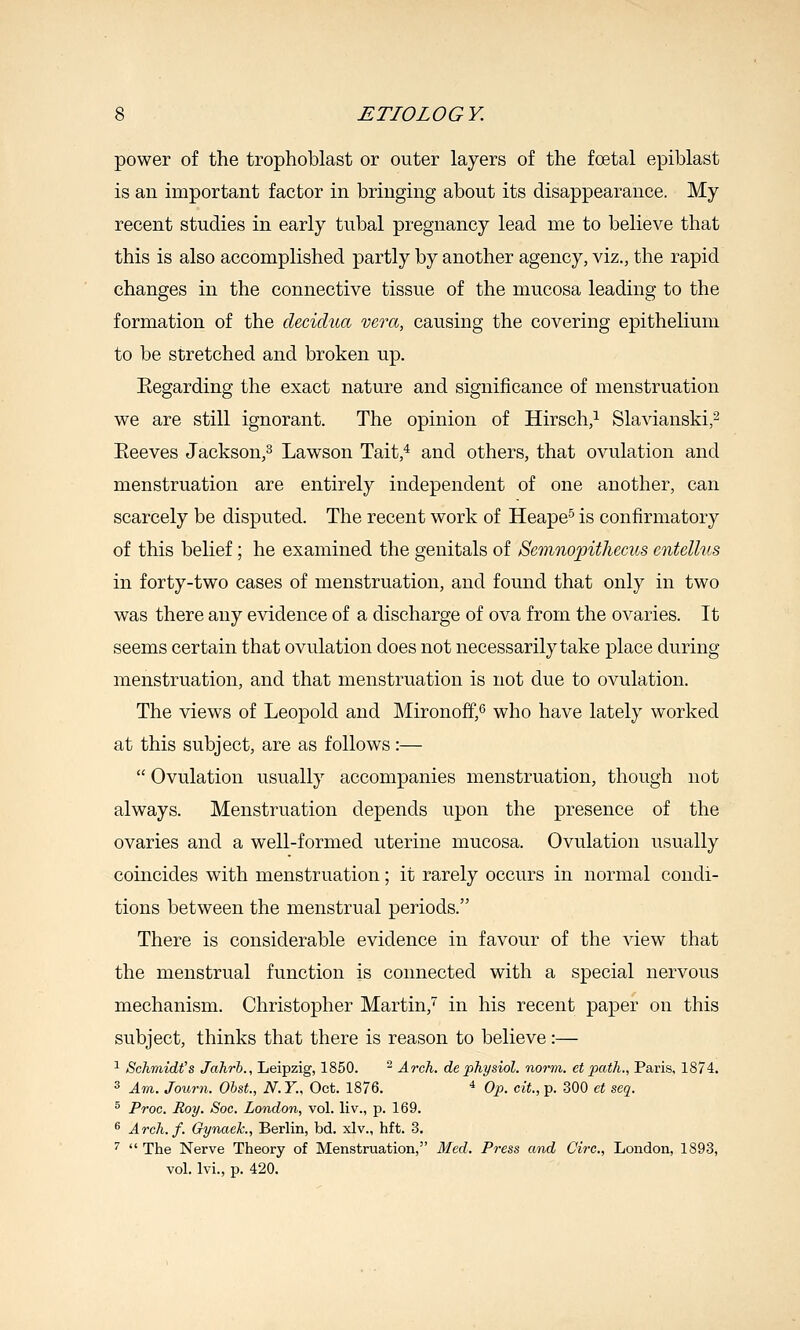 power of the trophoblast or outer layers of the foetal epiblast is an important factor in bringing about its disappearance. My recent studies in early tubal pregnancy lead me to believe that this is also accomplished partly by another agency, viz., the rapid changes in the connective tissue of the mucosa leading to the formation of the decidua vera, causing the covering epithelium to be stretched and broken up. Eegarding the exact nature and significance of menstruation we are still ignorant. The opinion of Hirsch,^ Slavianski,^ Eeeves Jackson,^ Lawson Tait,* and others, that ovulation and menstruation are entirely independent of one another, can scarcely be disputed. The recent work of Heape^ is confirmatory of this belief; he examined the genitals of Scmnopithecus entellns in forty-two cases of menstruation, and found that only in two was there any evidence of a discharge of ova from the ovaries. It seems certain that ovulation does not necessarily take place during menstruation, and that menstruation is not due to ovulation. The views of Leopold and Mironoff,*^ who have lately worked at this subject, are as follows:—  Ovulation usually accompanies menstruation, though not always. Menstruation depends upon the presence of the ovaries and a well-formed uterine mucosa. Ovulation usually coincides with menstruation; it rarely occurs in normal condi- tions between the menstrual periods. There is considerable evidence in favour of the view that the menstrual function is connected with a special nervous mechanism. Christopher Martin, in his recent paper on this subject, thinks that there is reason to believe:— ^ Schmidt's Jahrb., Leipzig, 1850.  Arch, de physiol. norm, et path., Paris, 1874. 3 Am. Journ. ObsL, N.Y., Oct. 1876. ^ Op. cit., p. 300 ct seq. ^ Proc. Roy. Soc. London., vol. liv., p. 169. ^ Arch. f. Gynaek., Berlin, bd. xlv., hft. 3. ^  The Nerve Theory of Menstruation, 3Ied. Press and Circ, London, 1893, vol. Ivi., p. 420.