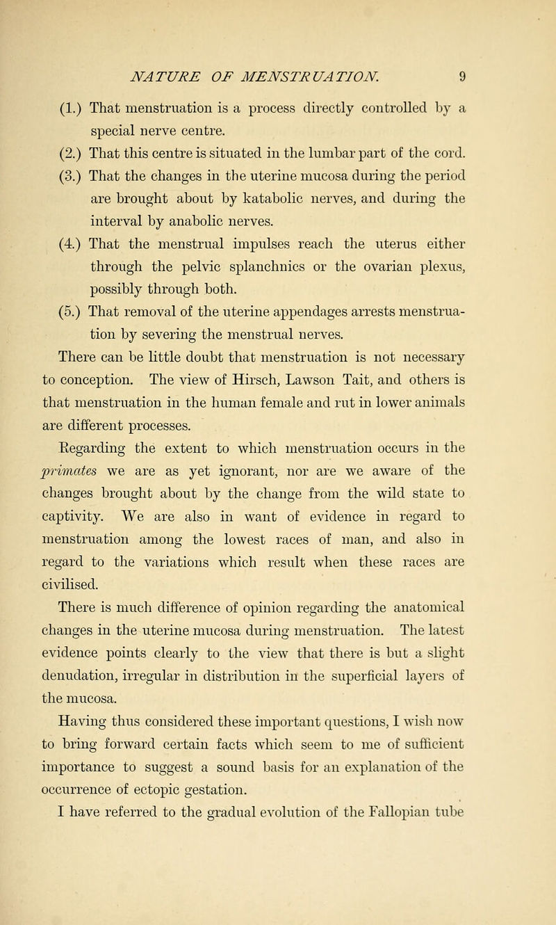 (1.) That menstruation is a process directly controlled Ijy a special nerve centre. (2.) That this centre is situated in the lumbar part of the cord. (3.) That the changes in the uterine mucosa during the period are brought about by katabolic nerves, and during the interval by anabolic nerves. (4.) That the menstrual impulses reach the uterus either through the pelvic splanchnics or the ovarian plexus, possibly through both. (5.) That removal of the uterine appendages arrests menstrua- tion by severing the menstrual nerves. There can be little doubt that menstruation is not necessary to conception. The view of Hirsch, Lawson Tait, and others is that menstruation in the human female and rut in lower animals are different processes. Eegarding the extent to which menstruation occurs in the 'primates we are as yet ignorant, nor are we aware of the changes brought about by the change from the wild state to captivity. We are also in want of evidence in regard to menstruation among the lowest races of man, and also in regard to the variations which result when these races are civilised. There is much difference of opinion regarding the anatomical changes in the uterine mucosa during menstruation. The latest evidence points clearly to the view that there is but a slight denudation, irregular in distribution in the superficial layers of the mucosa. Having thus considered these important questions, I wish now to bring forward certain facts which seem to me of sufficient importance to suggest a sound basis for an explanation of the occurrence of ectopic gestation. I have referred to the gradual evolution of the Fallopian tube