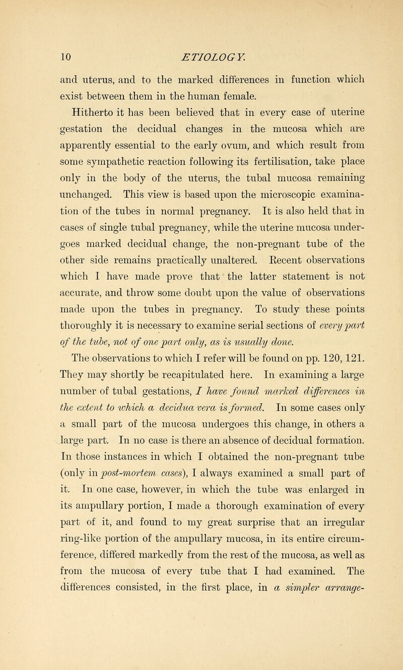 and uterus, and to the marked differences in function which exist between them in the human female. Hitherto it has been believed that in every case of uterine gestation the decidual changes in the mucosa which are apparently essential to the early ovum, and which result from some sympathetic reaction following its fertilisation, take place only in the body of the uterus, the tubal mucosa remaining unchanged. This view is based upon the microscopic examina- tion of the tubes in normal pregnancy. It is also held that in cases of single tubal pregnancy, while the uterine mucosa under- goes marked decidual change, the non-pregnant tube of the other side remains practically unaltered. Eecent observations which I have made prove that the latter statement is not accurate, and throw some doubt upon the value of observations made upon the tubes in pregnancy. To study these points thoroughly it is necessary to examine serial sections of every 'part of the tiibe, not of one part only, as is usually done. The observations to which I refer will be found on pp. 120,121. They may shortly be recapitulated here. In examining a large number of tubal gestations, / have found marked differences in the extent to which a deciduavera is formed. In some cases only a small part of the mucosa undergoes this change, in others a large part. In no case is there an absence of decidual formation. In those instances in which I obtained the non-pregnant tube (only in post-mortem cases), I always examined a small part of it. In one case, however, in which the tube was enlarged in its ampuUary portion, I made a thorough examination of every part of it, and found to my great surprise that an irregular ring-like portion of the ampullary mucosa, in its entire circum- ference, differed markedly from the rest of the mucosa, as well as from the mucosa of every tube that I had examined. The differences consisted, in the first place, in a simpler arrange-