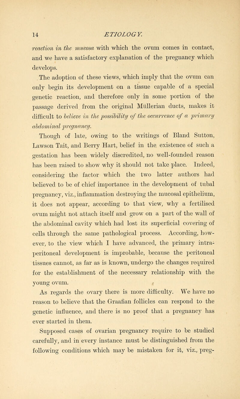 reaction in the mucosa with which the ovum comes in contact, and we have a satisfactory explanation of the pregnancy which develops. . The adoption of these views, which imply that the ovum can only begin its development on a tissue capable of a special genetic reaction, and therefore only in some portion of the passage derived from the original MuUerian ducts, makes it difficult to believe in the possibility of the occuTrence of a 2yrimary ahdominal pregnancy. Though of late, owing to the writings of Bland Sutton, Lawson Tait, and Berry Hart, belief in the existence of such a gestation has been widely discredited, no well-founded reason has been raised to show why it should not take place. Indeed, considering the factor which the two latter authors had believed to be of chief importance in the development of tubal pregnancy, viz., inflammation destroying the mucosal epithelium, it does not appear, according to that view, why a fertilised ovum might not attach itself and grow on a part of the wall of the abdominal cavity which had lost its superficial covering of cells through the same pathological process. According, how- ever, to the view which I have advanced, the primary intra- peritoneal development is improbable, because the peritoneal tissues cannot, as far as is known, undergo the changes required for the establishment of the necessary relationship with the young ovum. As regards the ovary there is more difficulty. We have no reason to believe that the Graafian follicles can respond to the genetic influence, and there is no proof that a pregnancy has ever started in them. Supposed cases of ovarian pregnancy require to be studied carefully, and in every instance must be distinguished from the following conditions which may be mistaken for it, viz., preg-
