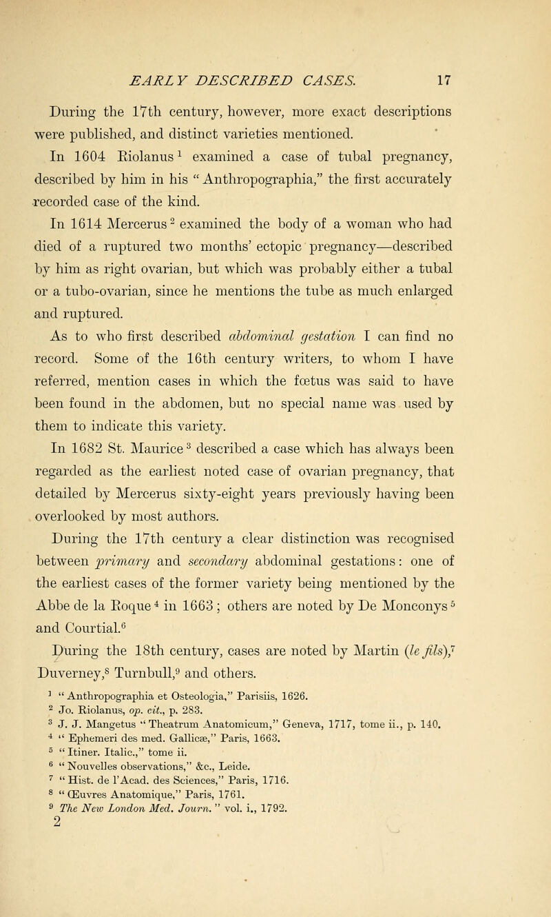 During the 17th century, however, more exact descriptions were published, and distinct varieties mentioned. In 1604 Eiolanus ^ examined a case of tubal pregnancy, described by him in his  Anthropographia, the first accurately recorded case of the kind. In 1614 Mercerus^ examined the body of a woman who had died of a ruptured two months' ectopic pregnancy—described by him as right ovarian, but which was probably either a tubal or a tubo-ovarian, since he mentions the tube as much enlarged and ruptured. As to who first described abdominal gestation I can find no record. Some of the 16th century writers, to whom I have referred, mention cases in which the foetus was said to have been found in the abdomen, but no special name was used by them to indicate this variety. In 1682 St. Maurice^ described a case which has always been regarded as the earliest noted case of ovarian pregnancy, that detailed by Mercerus sixty-eight years previously having been overlooked by most authors. During the 17th century a clear distinction was recognised between ^primary and secondary abdominal gestations: one of the earliest cases of the former variety being mentioned by the Abbe de la Eoque'^ in 1663 ; others are noted by De Monconys^ and Courtial.*' During the 18th century, cases are noted by Martin {le fils)^ Duverney,^ TurnbuU,^ and others. ^  Anthropographia et Osteologia, Parisiis, 1626. ^ Jo. Riolanus, op. cit., p. 283. ^ J. J. Mangetus  Theatrum Anatomicum, Geneva, 1717, tome ii., p. 140. ■*  Ephemeri des med. Gallicse, Paris, 1663. 5  Itiner. Italic, tome ii. ®  NouvelJes observations, &c., Leide. ^  Hist, de I'Acad. des Sciences, Paris, 1716. ^  ffiuvres Anatomique, Paris, 1761. ^ The Ncio London Med. Journ.  vol. i., 1792. 2