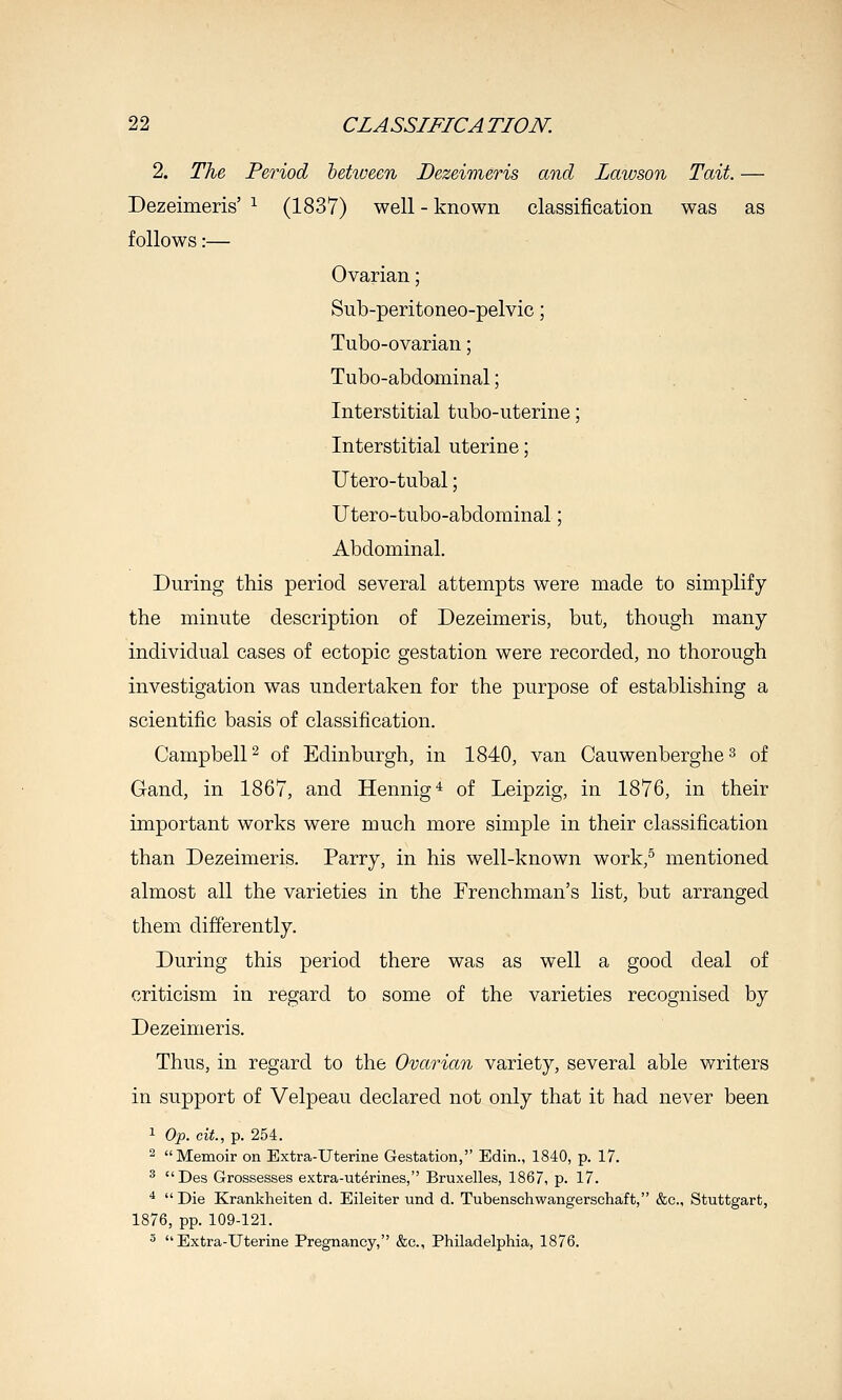 2. The Period between Dezeimeris and Lawson Tait. — Dezeimeris' ^ (1837) well - known classification was as follows:— Ovarian; Sub-peritoneo-pelvic; Tubo-ovarian; Tubo-abdominal; Interstitial tubo-uterine; Interstitial uterine; Utero-tubal; Utero-tubo-abdominal; Abdominal. During this period several attempts were made to simplify the minute description of Dezeimeris, but, though many individual cases of ectopic gestation were recorded, no thorough investigation was undertaken for the purpose of establishing a scientific basis of classification. Campbell 2 of Edinburgh, in 1840, van Cauwenberghe 3 of Gand, in 1867, and Hennig* of Leipzig, in 1876, in their important works were much more simple in their classification than Dezeimeris. Parry, in his well-known work,^ mentioned almost all the varieties in the Frenchman's list, but arranged them differently. During this period there was as well a good deal of criticism in regard to some of the varieties recognised by Dezeimeris. Thus, in regard to the Ovarian variety, several able writers in support of Velpeau declared not only that it had never been 1 Op. cit., p. 254. ^ Memoir on Extra-Uterine Gestation, Edin., 1840, p. 17. ^ Des Grossesses extra-uterines, Bruxelles, 1867, p. 17. *  Die Krankheiten d. Eileiter und d. Tubenschwangerschaft, &c., Stuttgart, 1876, pp. 109-121. ■' Extra-Uterine Pregnancy, &c., Philadelphia, 1876.