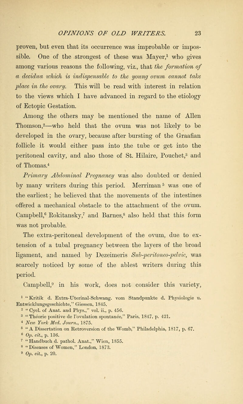 proven, but even that its occurrence was improbable or impos- sible. One of the strongest of these was Mayer,^ who gives among various reasons the following, viz., that the formation of a decidua which is indispensable to the young ovum cannot take place in the ovary. This will be read with interest in relation to the views which I have advanced in regard to the etiology of Ectopic G-estation. Among the others may be mentioned the name of Allen Thomson,^—who held that the ovum was not likely to be developed in the ovary, because after bursting of the G-raafian follicle it would either pass into .the tube or get into the peritoneal cavity, and also those of St. Hilaire, Pouchet,^ and of Thomas.'^ Primary Abdominal Pregnancy was also doubted or denied by many writers during this period. Merriman^ was one of the earliest; he believed that the movements of the intestines offered a mechanical obstacle to the attachment of the ovum. Campbell,^ Eokitansky,'^ and Barnes,^ also held that this form was not probable. The extra-peritoneal development of the ovum, due to ex- tension of a tubal pregnancy between the layers of the broad ligament, and named by Dezeimeris Sub-2Jeritoneo-pelvic, was scarcely noticed by some of the ablest writers during this period. Campbell,^ in his work, does not consider this variety, 1 Kritik d. Extra-Uterinal-Schwang. vom Standpunkte d. Physiologie u. Entwicklungsgeschichte, Giessen, 1845. -  Cyel. of Anat. and Phys., vol. ii., p. 456. ^  Theorie positive de I'ovulation spontanee, Paris, 1847, p. 421. ■* Neio York Med. Journ., 1875. ^  A Dissertation on Retroversion of the Womb, Pliiladelphia, 1817, p. 67. fi Op. cit, p. 136. '' Handbuch d. pathol. Anat., Wien, 1855. ^ Diseases of Women, London, 1873. 9 Op. cit., p. 20.