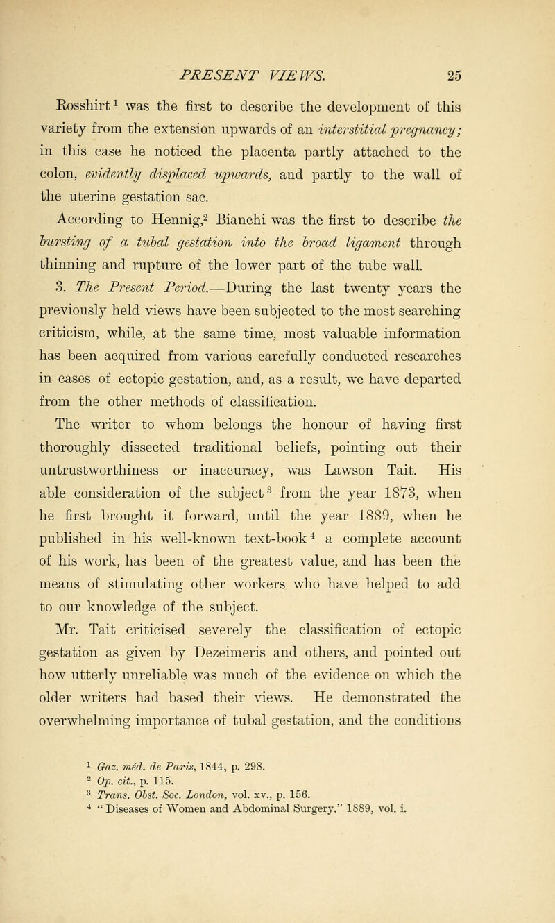 Eosshirt^ was the first to describe the development of this variety from the extension upwards of an interstitial 'pregnancy; in this case he noticed the placenta partly attached to the colon, evidently displaced upwards, and partly to the wall of the uterine gestation sac. According to Hennig,^ Bianchi was the iirst to describe tlie hursting of a tubal gestation into the hroad ligament through thinning and rupture of the lower part of the tube wall. 3. The Present Period.—During the last twenty years the previously held views have been subjected to the most searching criticism, while, at the same time, most valuable information has been acquired from various carefully conducted researches in cases of ectopic gestation, and, as a result, we have departed from the other methods of classification. The writer to whom belongs the honour of having first thoroughly dissected traditional beliefs, pointing out their untrustworthiness or inaccuracy, was Lawson Tait. His able consideration of the subject^ from the year 1873, when he first brought it forward, until the year 1889, when he published in his well-known text-book^ a complete account of his work, has been of the greatest value, and has been the means of stimulating other workers who have helped to add to our knowledge of the subject. Mr. Tait criticised severely the classification of ectopic gestation as given by Dezeimeris and others, and pointed out how utterly unreliable was much of the evidence on which the older writers had based their views. He demonstrated the overwhelming importance of tubal gestation, and the conditions 1 Gaz. med. de Paris, 1844, p. 298. ^ Op. cit., p. 115. ^ Trans. Ohst. Soc. London, vol. xv., p. 156. *  Diseases of Women and Abdominal Surgery, 1889, vol. i.