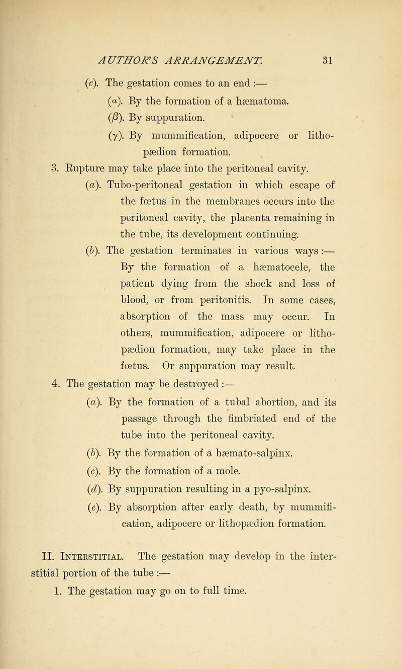 (c). The gestation comes to an end :— (a). By the formation of a hsematoma. (^). By suppuration. (y). By mummification, aclipocere or litho- psedion formation. 3. Eupture may take place into the peritoneal cavity. (a). Tubo-peritoneal gestation in which escape of the foetus in the membranes occurs into the peritoneal cavity, the placenta remaining in the tube, its development continuing. (6). The gestation terminates in various ways :— By the formation of a hsematocele, the patient dying from the shock and loss of blood, or from peritonitis. In some cases, absorption of the mass may occur. In others, mummification, adipocere or litho- psedion formation, may take place in the foetus. Or suppuration may result. 4. The gestation may be destroyed :— (a). By the formation of a tubal abortion, and its passage through the fimbriated end of the tube into the peritoneal cavity. (&). By the formation of a hsemato-salpinx. (c). By the formation of a mole. (c?). By suppuration resulting in a pyo-salpinx. ie). By absorption after early death, by mummifi- cation, adipocere or lithopeedion formation. II. Interstitial. The gestation may develop in the inter- stitial portion of the tube :— 1. The gestation may go on to full time.