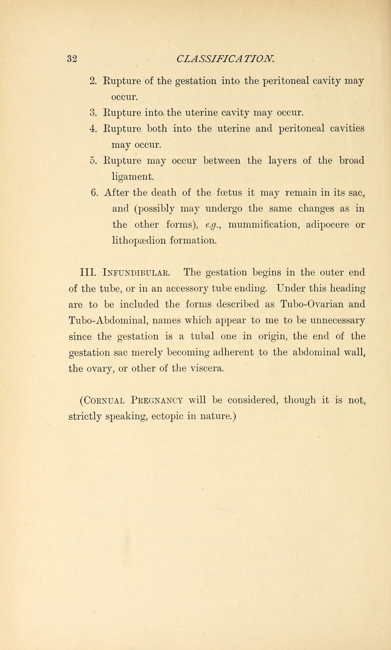 2. Eupture of the gestation into the peritoneal cavity may occur. 3. Rupture into the uterine cavity may occur. 4. Ptupture both into the uterine and peritoneal cavities may occur. 5. Eupture may occur between the layers of the broad ligament. 6. After the death of the foetus it may remain in its sac, and (possibly may undergo the same changes as in the other forms), e.g., mummification, adipocere or lithopsedion formation. III. Infundibulae. The gestation begins in the outer end of the tube, or in an accessory tube ending. Under this heading are to be included the forms described as Tubo-Ovarian and Tubo-Abdominal, names which appear to me to be unnecessary since the gestation is a tubal one in origin, the end of the gestation sac merely becoming adherent to the abdominal wall, the ovary, or other of the viscera. (CoENUAL Pregnancy will be considered, though it is not, strictly speaking, ectopic in nature.)