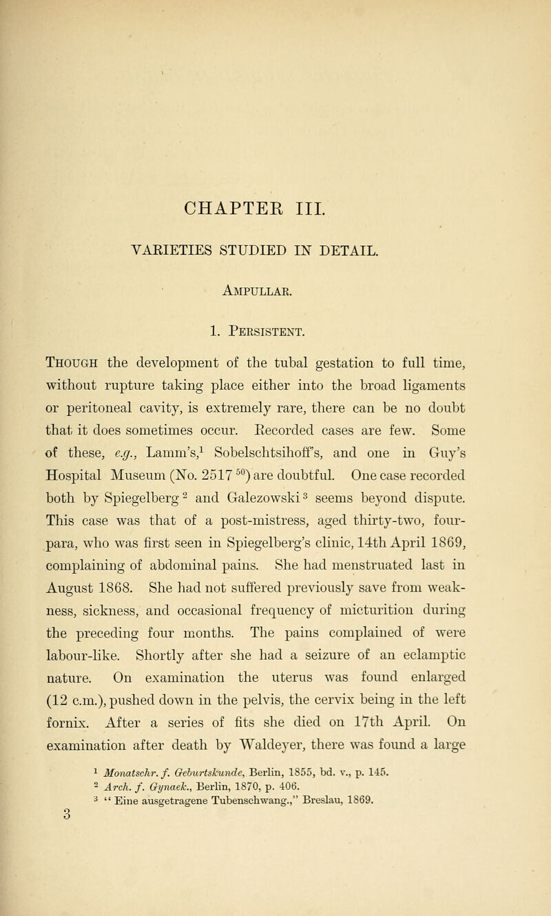 YAEIETIES STUDIED m DETAIL. Ampullar. 1. Persistent. Though the development of the tubal gestation to full time, without rupture taking place either into the broad ligaments or peritoneal cavity, is extremely rare, there can be no doubt that it does sometimes occur. Eecorded cases are few. Some of these, e.g., Lamm's,^ Sobelschtsihoff's, and one in Guy's Hospital Museum (No. 2517 ^'^) are doubtful. One case recorded both by Spiegelberg ^ and Galezowski ^ seems beyond dispute. This case was that of a post-mistress, aged thirty-two, four- para, who was first seen in Spiegelberg's clinic, 14th April 1869, complaining of abdominal pains. She had menstruated last in August 1868. She had not suffered previously save from weak- ness, sickness, and occasional frequency of micturition during the preceding four months. The pains complained of were labour-like. Shortly after she had a seizure of an eclamptic nature. On examination the uterus was found enlarged (12 cm.), pushed down in the pelvis, the cervix being in the left fornix. After a series of fits she died on 17th April. On examination after death by Waldeyer, there was foimd a large ^ Monatschr. f. Geburtskunde, Berlin, 1855, bd. v., p. 145.  Arch. f. Gynaeh., Berlin, 1870, p. 406. ^  Eiue ausgetragene Tubenschwang., Breslau, 1869. o O