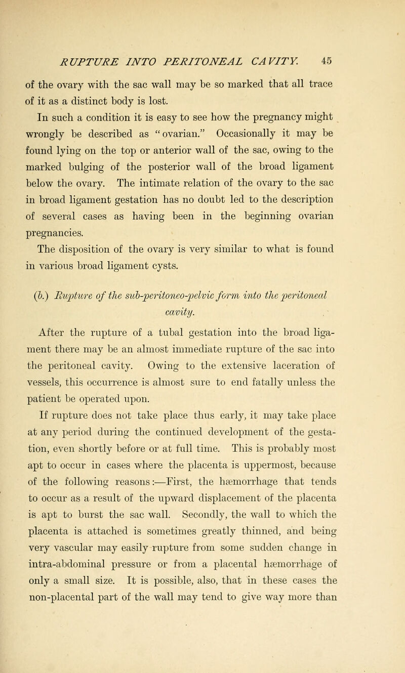 of the ovary with the sac wall may be so marked that all trace of it as a distinct body is lost. In such a condition it is easy to see how the pregnancy might wrongly be described as ovarian. Occasionally it may be found lying on the top or anterior wall of the sac, owing to the marked bulging of the posterior wall of the broad ligament below the ovary. The intimate relation of the ovary to the sac in broad ligament gestation has no doubt led to the description of several cases as having been in the beginning ovarian pregnancies. The disposition of the ovary is very similar to what is found in various broad ligament cysts. (&.) Pbupture of the sicb-peritoneo-jjelvic form into the jjcritoneal cavity. After the rupture of a tubal gestation into the broad liga- ment there may be an almost immediate rupture of the sac into the peritoneal cavity. Owing to the extensive laceration of vessels, this occurrence is almost sure to end fatally unless the patient be operated upon. If rupture does not take place thus early, it may take place at any period during the continued development of the gesta- tion, even shortly before or at full time. This is probably most apt to occur in cases where the placenta is uppermost, because of the following reasons:—First, the haemorrhage that tends to occur as a result of the upward displacement of the placenta is apt to burst the sac wall. Secondly, the wall to which the placenta is attached is sometimes greatly thinned, and being very vascular may easily rupture from some sudden change in intra-abdominal pressure or from a placental haemorrhage of only a small size. It is possible, also, that in these cases the non-placental part of the w^all may tend to give way more than