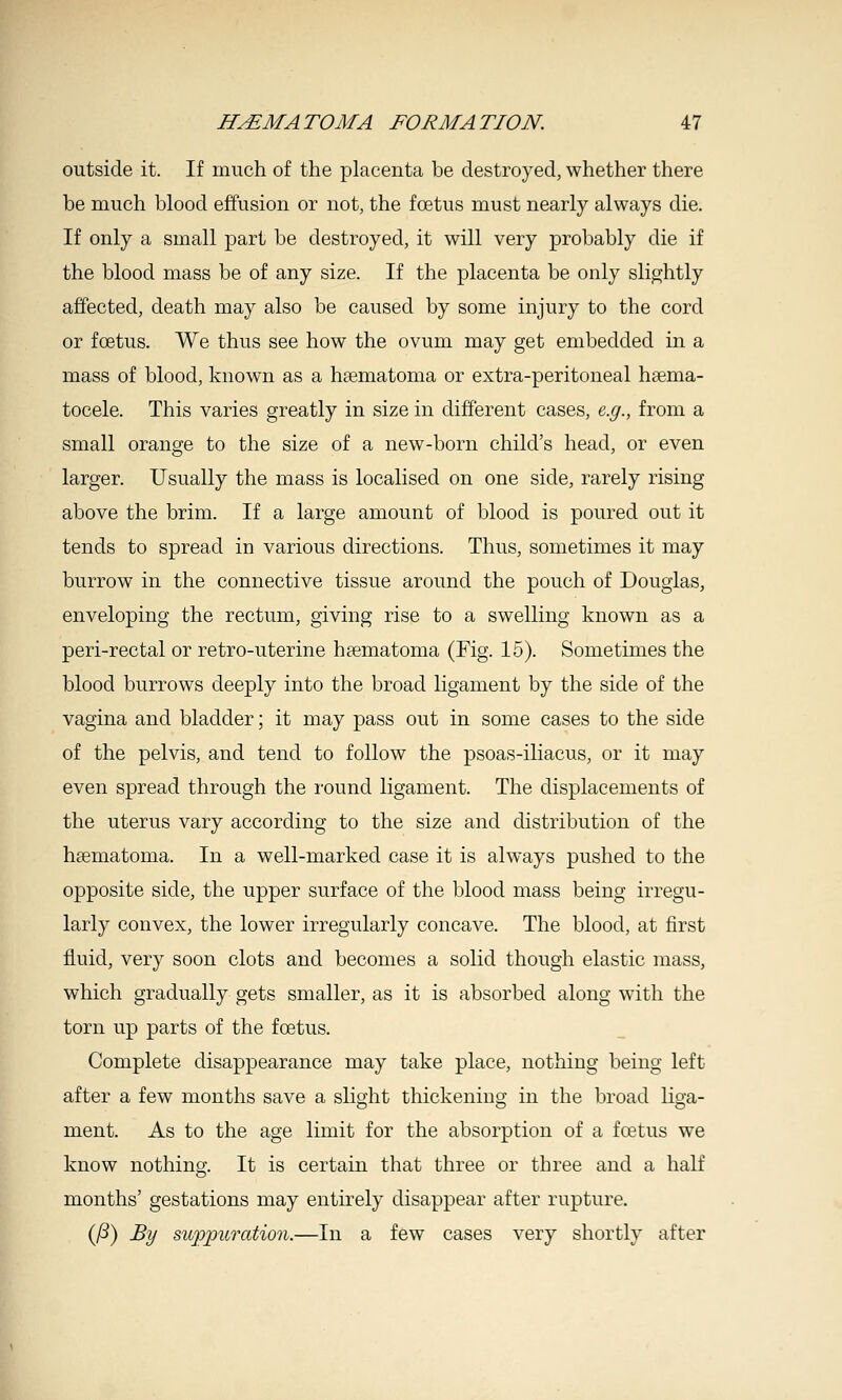 outside it. If much of the placenta be destroyed, whether there be much blood effusion or not, the foetus must nearly always die. If only a small part be destroyed, it will very probably die if the blood mass be of any size. If the placenta be only slightly affected, death may also be caused by some injury to the cord or foetus. We thus see how the ovum may get embedded in a mass of blood, known as a hematoma or extra-peritoneal hsema- tocele. This varies greatly in size in different cases, e.g., from a small orange to the size of a new-born child's head, or even larger. Usually the mass is localised on one side, rarely rising above the brim. If a large amount of blood is poured out it tends to spread in various directions. Thus, sometimes it may burrow in the connective tissue around the pouch of Douglas, enveloping the rectum, giving rise to a swelling known as a peri-rectal or retro-uterine hematoma (Fig. 15). Sometimes the blood burrows deeply into the broad ligament by the side of the vagina and bladder; it may pass out in some cases to the side of the pelvis, and tend to follow the psoas-iliacus, or it may even spread through the round ligament. The displacements of the uterus vary according to the size and distribution of the hgematoma. In a well-marked case it is always pushed to the opposite side, the upper surface of the blood mass being irregu- larly convex, the lower irregularly concave. The blood, at first fluid, very soon clots and becomes a solid though elastic mass, which gradually gets smaller, as it is absorbed along with the torn up parts of the foetus. Complete disappearance may take place, nothing being left after a few months save a slight thickening in the broad liga- ment. As to the age limit for the absorption of a fretus we know nothing. It is certain that three or three and a half months' gestations may entirely disappear after rupture. (/S) By suppuTcdion.—In a few cases very shortly after