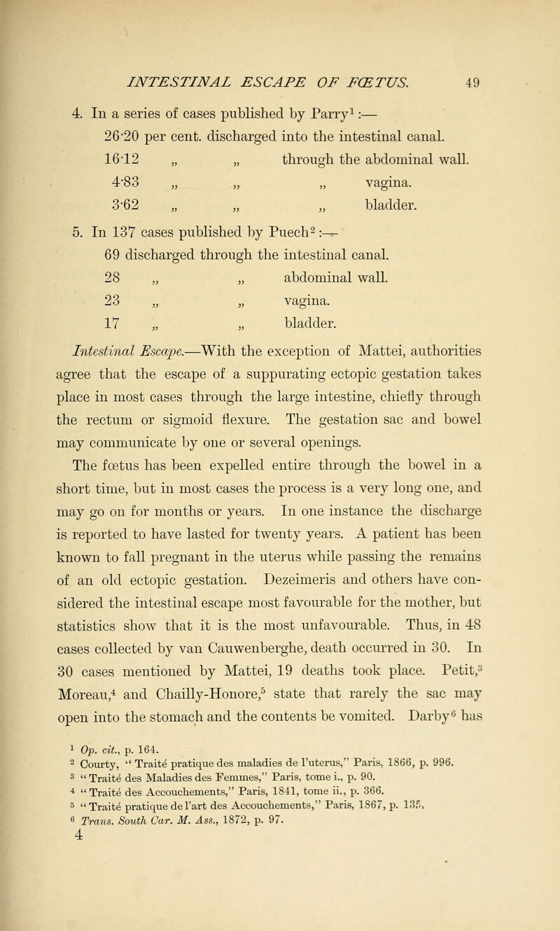 4. In a series of cases published by Parry ^:— 2620 per cent, discharged into the intestinal canal. 1612 „ „ through the abdominal wall. 483 „ „ „ vagina. 3'62 „ „ „ bladder. 5. In 137 cases published by Puech^ :— 69 discharged through the intestinal canal. 28 „ „ abdominal wall. 23 „ „ vagina. 17 „ „ bladder. Intestinal Escape.—With the exception of Mattel, authorities agree that the escape of a suppurating ectopic gestation takes place in most cases through the large intestine, chiefly through the rectum or sigmoid flexure. The gestation sac and bowel may communicate by one or several openings. The foetus has been expelled entire through the bowel in a short time, but in most cases the process is a very long one, and may go on for months or years. In one instance the discharge is reported to have lasted for twenty years. A patient has been known to fall pregnant in the uterus while passing the remains of an old ectopic gestation. Dezeimeris and others have con- sidered the intestinal escape most favourable for the mother, but statistics show that it is the most unfavourable. Thus, in 48 cases collected by van Cauwenberghe, death occurred in 30. In 30 cases mentioned by Mattel, 19 deaths took place. Petit,^ Moreau,'^ and Chailly-Honore,^ state that rarely the sac may open into the stomach and the contents be vomited. Darby ^ has 1 Op. cit, p. 164. - Courty,  Traite pratique des maladies de I'uterus, Paris, 1866, p. 996. ^  Traitt^ des Maladies des Femmes, Paris, tome i., p. 90. ■* Traite des Accouchements, Paris, 1841, tome ii., p. 366. 5 Traite pratique del'art des Accouchements, Paris, 1867, p. ISf,, 6 Trans. South Car. M. Ass., 1872, p. 97. 4