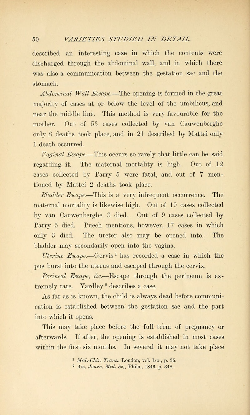 described an interesting case in which the contents were discharged through the abdominal wall, and in which there was also a communication between the gestation sac and the stomach. Abdominal Wall Uscaj^e.—The opening is formed in the great majority of cases at or below the level of the umbilicus, and near the middle line. This method is very favourable for the mother. Out of 53 cases collected by van Cauwenberghe only 8 deaths took place, and in 21 described by Mattel only 1 death occurred. Vaginal Escape.—This occurs so rarely that little can be said regarding it. The maternal mortality is high. Out of 12 cases collected by Parry 5 were fatal, and out of 7 men- tioned by Mattel 2 deaths took place. Bladder Escape.—This is a very infrequent occurrence. The maternal mortality is likewise high. Out of 10 cases collected by van Cauwenberghe 3 died. Out of 9 cases collected by Parry 5 died. Puech mentions, however, 17 cases in which only 3 died. The ureter also may be opened into. The bladder may secondarily open into the vagina. Uterine Escape.—Gervis ^ has recorded a case in which the pus burst into the uterus and escaped through the cervix. Perineal Escape, &c.—Escape through the perineum is ex- tremely rare. Yardley ^ describes a case. As far as is known, the child is always dead before communi- cation is established between the gestation sac and the part into which it opens. This may take place before the full term of pregnancy or afterwards. If after, the opening is established in most cases within the first six months. In several it may not take place ^ Med.-Chir. Trans., London, vol. Ixx., p. 35. 2 Am. Journ. Med. Sc, Phila., 1846, p. 348.
