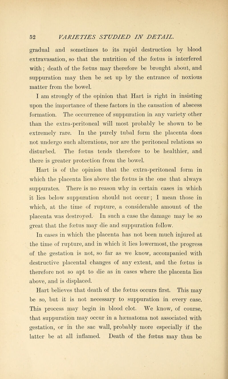 gradual and sometimes to its rapid destruction by blood extravasation, so that the nutrition of the foetus is interfered with; death of the foetus may therefore be brought about, and suppuration may then be set up by the entrance of noxious matter from the bowel. I am strongly of the opinion that Hart is right in insisting upon the importance of these factors in the causation of abscess formation. The occurrence of suppuration in any variety other than the extra-peritoneal will most probably be shown to be extremely rare. In the purely tubal form the placenta does not undergo such alterations, nor are the peritoneal relations so disturbed. The foetus tends therefore to be healthier, and there is greater protection from the bowel. Hart is of the opinion that the extra-peritoneal form in which the placenta lies above the foetus is the one that always suppurates. There is no reason why in certain cases in which it lies below suppuration should not occur; I mean those in which, at the time of rupture, a considerable amount of the placenta was destroyed. In such a case the damage may be so great that the foetus may die and suppuration follow. In cases in which the placenta has not been much injured at the time of rupture, and in which it lies lowermost, the progress of the gestation is not, so far as we know, accompanied with destructive placental changes of any extent, and the foetus is therefore not so apt to die as in cases where the placenta lies above, and is displaced. Hart believes that death of the foetus occurs first. This may be so, but it is not necessary to suppuration in every case. This process may begin in blood clot. We know, of course, that suppuration may occur in a hematoma not associated with gestation, or in the sac wall, probably more especially if the latter be at all inflamed. Death of the foetus may thus be