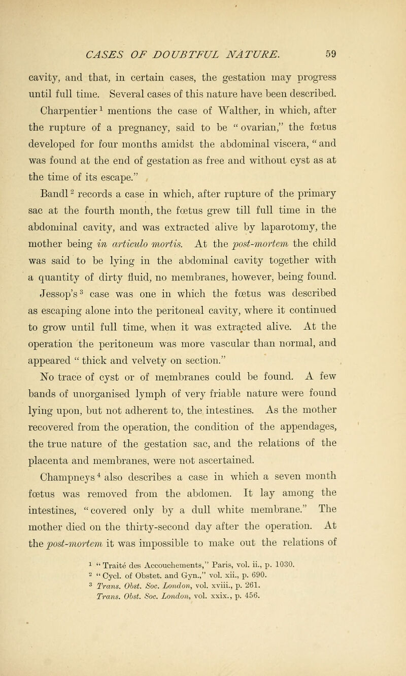 cavity, and that, in certain cases, the gestation may progress until full time. Several cases of this nature have been described. Charpentier^ mentions the case of Walther, in which, after the rupture of a jDregnancy, said to be  ovarian, the foetus developed for four months amidst the abdominal viscera,  and was found at the end of gestation as free and without cyst as at the time of its escape. Bandl ^ records a case in which, after rupture of the primary sac at the fourth month, the foetus grew till full time in the abdominal cavity, and was extracted alive by laparotomy, the mother being in articido mortis. At the 'post-morUm the child was said to be lying in the abdominal cavity together with a quantity of dirty fluid, no membranes, however, being found. Jessop's^ case was one in which the foetus was described as escaping alone into the peritoneal cavity, where it continued to grow until full time, when it was extracted alive. At the operation the peritoneum was more vascular than normal, and appeared  thick and velvety on section. No trace of cyst or of membranes could be found. A few bands of unorganised lymph of very friable nature were found lying upon, but not adherent to, the intestines. As the mother recovered from the operation, the condition of the appendages, the true nature of the gestation sac, and the relations of the placenta and membranes, w^ere not ascertained. Champneys ^ also describes a case in which a seven month foetus was removed from the abdomen. It lay among the intestines, covered only by a dull white membrane. The mother died on the thirty-second day after the operation. At the post-mortem it was impossible to make out the relations of ^  Traite des Accouchements, Paris, vol. ii., p. 1030. 2  Oycl. of Obstet. aud Gyn., vol. xii., p. 690. 2 Trans. Ohst. Soc. London, vol. xviii., p. 261. Trans. Ohst. Soc. London, vol. xxix., p. 456.