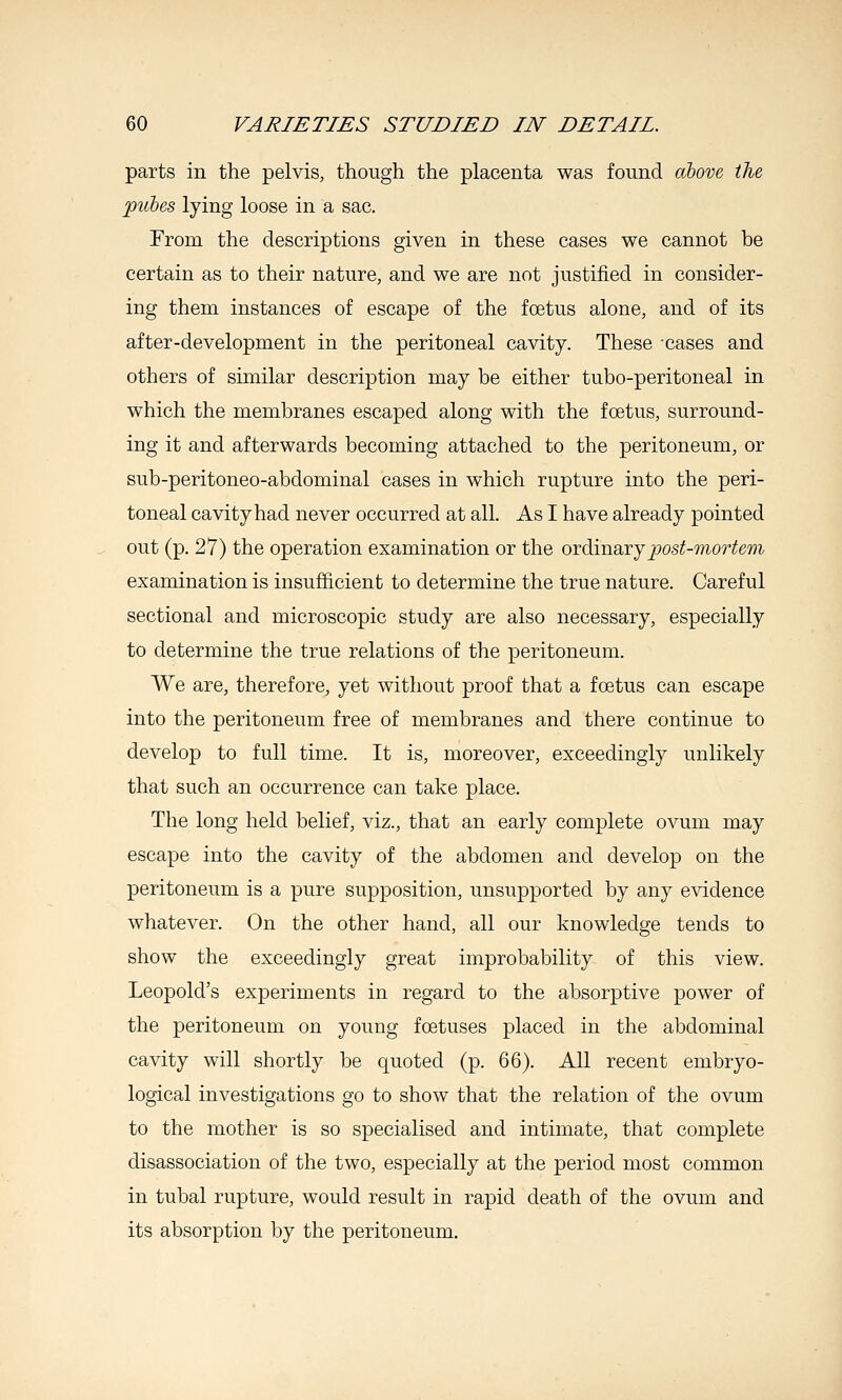 parts in the pelvis, though the placenta was found above the pubes lying loose in a sac. From the descriptions given in these cases we cannot be certain as to their nature, and we are not justified in consider- ing them instances of escape of the foetus alone, and of its after-development in the peritoneal cavity. These cases and others of similar description may be either tubo-peritoneal in which the membranes escaped along with the fcetus, surround- ing it and afterwards becoming attached to the peritoneum, or sub-peritoneo-abdominal cases in which rupture into the peri- toneal cavity had never occurred at all. As I have already pointed out (p. 27) the operation examination or the oidLvaoxjpost-mortem examination is insufficient to determine the true nature. Careful sectional and microscopic study are also necessary, especially to determine the true relations of the peritoneum. We are, therefore, yet without proof that a fcetus can escape into the peritoneum free of membranes and there continue to develop to full time. It is, moreover, exceedingly unlikely that such an occurrence can take place. The long held belief, viz., that an early complete ovum may escape into the cavity of the abdomen and develop on the peritoneum is a pure supposition, unsupported by any evidence whatever. On the other hand, all our knowledge tends to show the exceedingly great improbability of this view. Leopold's experiments in regard to the absorptive power of the peritoneum on young foetuses placed in the abdominal cavity will shortly be quoted (p. 66). All recent embryo- logical investigations go to show that the relation of the ovum to the mother is so specialised and intimate, that complete disassociation of the two, especially at the period most common in tubal rupture, would result in rapid death of the ovum and its absorption by the peritoneum.