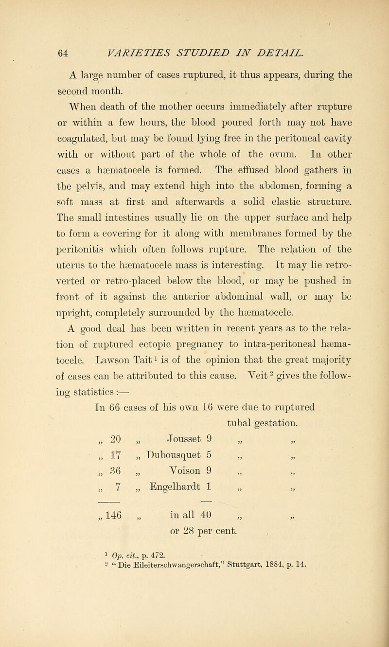 A large number of cases ruptured, it thus appears, during the second month. When death of the mother occurs immediately after rupture or within a few hours, the blood poured forth may not have coagulated, but may be found lying free in the peritoneal cavity with or without part of the whole of the ovum. In other cases a hsematocele is formed. The effused blood gathers in the pelvis, and may extend high into the abdomen, forming a soft mass at first and afterwards a solid elastic structure. Tlie small intestines usually lie on the upper surface and help to form a covering for it along with membranes formed by the peritonitis which often follows rupture. The relation of the uterus to the htematocele mass is interesting. It may lie retro- verted or retro-placed below the blood, or may be pushed in front of it against the anterior abdominal wall, or may be upright, completely surrounded by the hsematocele. A good deal has been written in recent years as to the rela- tion of ruptured ectopic pregnancy to intra-peritoneal hsema- tocele. Lawson Tait ^ is of the opinion that the great majority of cases can be attributed to this cause. Veit ^ gives the follow- ing statistics:— In 66 cases of his own 16 were due to ruptured tubal gestation. „ 20 „ Jousset 9 „ „ ■ „ 17 „ Dubousquet 5 „ „ „ 36 „ Yoison 9 „ „ „ 7 „ Engelhardt 1 146 „ in all 40 or 28 per cent. 1 Op. cit., p. 472. - Die Eileiterschwangerschaft, Stuttgart, 1884, p. 14.