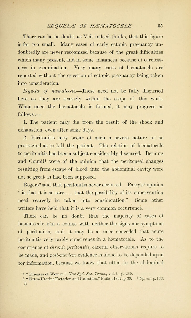 There can be no doubt, as Veit indeed thinks, that this figure is far too small. Many cases of early ectopic pregnancy un- doubtedly are never recognised because of the great difficulties which many present, and in some instances because of careless- ness in examination. Very many cases of hsematocele are reported without the question of ectopic pregnancy being taken into consideration. SequelcB of hamiatocele.—These need not be fully discussed here, as they are scarcely within the scope of this work. When once the hsematocele is formed, it may progress as follows:— 1. The patient may die from the result of the shock and exhaustion, even after some days. 2. Peritonitis may occur of such a severe nature or so protracted as to kill the patient. The relation of hsematocele to peritonitis has been a subject considerably discussed. Bernutz and Goupili were of the opinion that the peritoneal changes resulting from escape of blood into the abdominal cavity were not so great as had been supposed. Eogers^ said that peritonitis never occurred. Parry's^ opinion  is that it is so rare . . . that the possibility of its supervention need scarcely be taken into consideration. Some other writers have held that it is a very common occurrence. There can be no doubt that the majority of cases of haematocele run a course with neither the signs nor symptoms of peritonitis, and it may be at once conceded that acute peritonitis very rarely supervenes in a hasmatocele. As to the occurrence of chronic ^peritonitis, careful observations require to be made, and post-mortem evidence is alone to be depended upon for information, because we kaow that often in the abdominal 1  Diseases of Women, Neio Syd. Soc. Trans., vol. i., p. 269.   Extra-Uterine Toetation and Gestation, Phila., 1867, p. 39. ^ 0^;. c<Y.,p.l33. 5