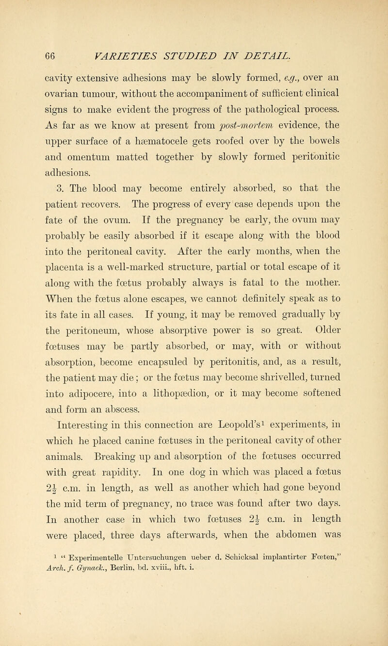 cavity extensive adhesions may be slowly formed, e.g., over an ovarian tumour, without the accompaniment of sufficient clinical signs to make evident the progress of the pathological process. As far as we know at present from jpost-mortem evidence, the upper surface of a haematocele gets roofed over by the bowels and omentum matted together by slowly formed peritonitic adhesions. 3. The blood may become entirely absorbed, so that the patient recovers. The progress of every case depends upon the fate of the ovum. If the pregnancy be early, the ovum may probably be easily absorbed if it escape along with the blood into the peritoneal cavity. After the early months, when the placenta is a well-marked structure, partial or total escape of it along with the foetus probably always is fatal to the mother. When the foetus alone escapes, we cannot definitely speak as to its fate in all cases. If young, it may be removed gradually by the peritoneum, whose absorptive power is so great. Older foetuses may be partly absorbed, or may, with or without absorption, become encapsuled by peritonitis, and, as a result, the patient may die; or the foetus may become shrivelled, turned into adipocere, into a lithopsedion, or it may become softened and form an abscess. Interesting in this connection are Leopold's ^ experiments, in which he placed canine foetuses in the peritoneal cavity of other animals. Breaking up and absorption of the foetuses occurred with great rapidity. In one dog in which was placed a foetus 2| cm. in length, as well as another which had gone beyond the mid term of pregnancy, no trace was found after two days. In another case in which two foetuses 2J cm. in length were placed, three days afterwards, when the abdomen was ^  Experimentelle Untersuchungen ueber d. Schicksal implantirter FcEten, Arch. f. Gynaek., Berlin, bd. xviii., hft. i.