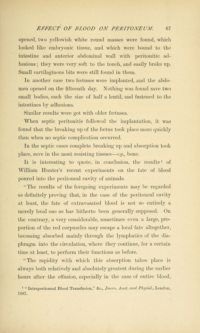 opened, two yellowish white round masses were found, which looked like embryonic tissue, and which were bound to the intestine and anterior abdominal wall with peritonitic ad- hesions ; they were very soft to the touch, and easily broke up. Small cartilaginous bits were still found in them. In another case two foetuses were implanted, and the abdo- men opened on the fifteenth day. Nothing was found save two small bodies, each the size of half a lentil, and fastened to the intestines by adhesions. Similar results were got with older foetuses. When septic peritonitis followed the implantation, it was found that the breaking up of the foetus took place more quickly than when no septic complication occurred. In the septic cases complete breaking up and absorption took place, save in the most resisting tissues—e.g., bone. It is interesting to quote, in conclusion, the results ^ of William Hunter's recent experiments on the fate of blood poured into the peritoneal cavity of animals.  The results of the foregoing experiments may be regarded as definitely proving that, in the case of the peritoneal cavity at least, the fate of extravasated blood is not so entirely a merely local one as has hitherto been generally supposed. On the contrary, a very considerable, sometimes even a large, pro- portion of the red corpuscles may escape a local fate altogether, becoming absorbed mainly through the lymphatics of the dia- phragm into the circulation, where they continue, for a certain time at least, to perform their functions as before. The rapidity with which this absorption takes place is always both relatively and absolutely greatest during the earlier hours after the effusion, especially in the case of entire blood, ^ Intraperitoneal Blood Transfusion, &c., Journ. Anat. and Physiol., London, 1887.