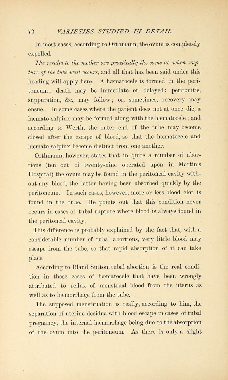 In most cases, according to Orthmann, the ovum is completely expelled. The, results to the mother are practically the same as when rup- ture of the tube wall occurs, and all that has been said under this heading will apply here. A hsematocele is formed in the peri- toneum ; death may be immediate or delayed; peritonitis, suppuration, &c., may follow; or, sometimes, recovery may ensue. In some cases where the patient does not at once die, a hsemato-salpinx may be formed along with the hematocele ; and according to Werth, the outer end of the tube may become closed after the escape of blood, so that the hematocele and hsemato-salpinx become distinct from one another. Orthmann, however, states that in quite a number of abor- tions (ten out of twenty-nine operated upon in Martin's Hospital) the ovum may be found in the peritoneal cavity with- out any blood, the latter having been absorbed quickly by the peritoneum. In such cases, however, more or less blood clot is found in the tube. He points out that this condition never occurs in cases of tubal rupture where blood is always found in the peritoneal cavity. This difference is probably explained by the fact that, with a considerable number of tubal abortions, very little blood may escape from the tube, so that rapid absorption of it can take place. According to Bland Sutton, tubal abortion is the real condi- tion in those cases of hsematocele that have been wrongly attributed to reflux of menstrual blood from the uterus as well as to hsemorrhage from the tube. The supposed menstruation is really, according to him, the separation of uterine decidua with blood escape in cases of tubal pregnancy, the internal haemorrhage being due to the absorption of the ovum into the peritoneum. As there is only a slight