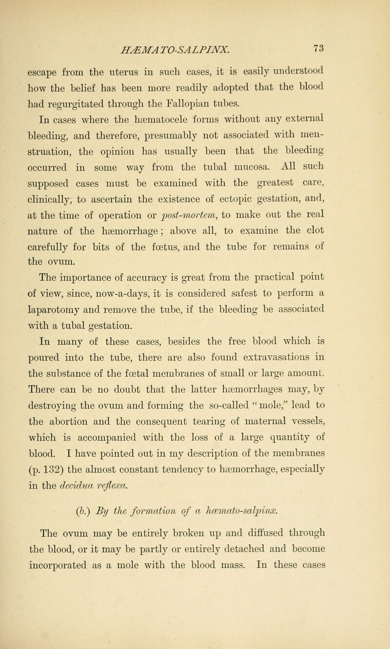 escape from the uterus in such cases, it is easily understood how the belief has been more readily adopted that the blood had regurgitated through the Fallopian tuljes. In cases where the hsematocele forms without any external bleeding, and therefore, presumably not associated with men- struation, the opinion has usually been that the bleeding occurred in some way from the tubal mucosa. All such supposed cases must be examined with the greatest care, clinically, to ascertain the existence of ectopic gestation, and, at the time of operation or 'post-morUm, to make out the real nature of the hsemorrhage; above all, to examine the clot carefully for bits of the foetus, and the tube for remains of the ovum. The importance of accuracy is great from the practical point of view, since, now-a-days, it is considered safest to perform a laparotomy and remove the tube, if the bleeding be associated with a tubal gestation. In many of these cases, besides the free blood which is poured into the tube, there are also found extravasations in the substance of the foetal membranes of small or large amount. There can be no doubt that the latter hsemorrhages may, by destroying the ovum and forming the so-called  mole, lead to the abortion and the consequent tearing of maternal vessels, which is accompanied with the loss of a large quantity of blood. I have pointed out in my description of the membranes (p. 132) the almost constant tendency to haemorrhage, especially in the decidua rejiexa. (b.) By the formation of a hccmato-salpinx. The ovum may be entirely broken up and diffused through the blood, or it may be partly or entirely detached and become incorporated as a mole with the blood mass. In these cases